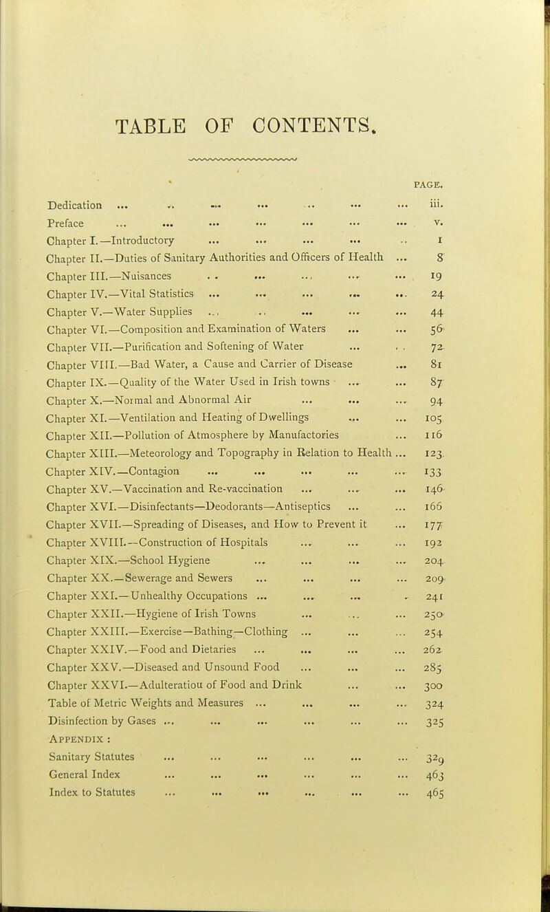 TABLE OF CONTENTS. PAGE. Dedication ... ••• ■•• ••■ ••• iii- Preface ... ... ••• ••• ••• ••• ••• v. Chapter I.—Introductory ... ... ... ... .. i Chapter II.—Duties of Sanitary Authorities and Officers of Health ... 8' Chapter III.—Nuisances .. ... ... — 19 Chapter IV.—Vital Statistics ... ... ... ... ... 24 Chapter V.—Water Supplies ... ., ... ... ... 44 Chapter VI.—Composition and Examination of Waters ... ... 56' Chapter VII.—Purification and Softening of Water ... . . 72- Chapter VIFI.—Bad Water, a Cause and Carrier of Disease ... 81 Chapter IX.—Quality of the Water Used in Irish towns ■ ..^ ... 87 Chapter X.—Normal and Abnormal Air ... ... ... 94 Chapter XI.—Ventilation and Heating of Dwellings ... ... 105 Chapter XII.—Pollution of Atmosphere by Manufactories ... 116 Chapter XHI.—Meteorology and Topography in Relation to Health ... 123, Chapter XIV.—Contagion ... ... ... ... ... 133 Chapter XV.—Vaccination and Re-vaccination ... .... ... 146- Chapter XVI.—Disinfectants—Deodorants—Antiseptics ... ... 166 Chapter XVII.—Spreading of Diseases, and How to Prevent it ... 177 Chapter XVIII.—Construction of Hospitals ... ... ... 192 Chapter XIX.—School Hygiene ... ... ... ... 204 Chapter XX.—Sewerage and Sewers ... ... ... ... 209- Chapter XXI.—Unhealthy Occupations ... ... ... . 24E Chapter XXII.—Hygiene of Irish Towns ... ,., ... 250' Chapter XXIII.—Exercise—Bathing—Clothing ... ... ... 254 Chapter XXIV.—Food and Dietaries ... ... ... ... 262 Chapter XXV.—Diseased and Unsound Food ... ... ... 285 Chapter XXVI.—Adulteratiou of Food and Drink ... ... 300 Table of Metric Weights and Measures ... ... ... ... 324 Disinfection by Gases ... ... ... ... ... 325 Appendix : Sanitary Statutes ... ... ... ... ... ... 32^ General Index ... ... ... ... ... ... 463 Index to Statutes ... ... ••• ... ... ... 465