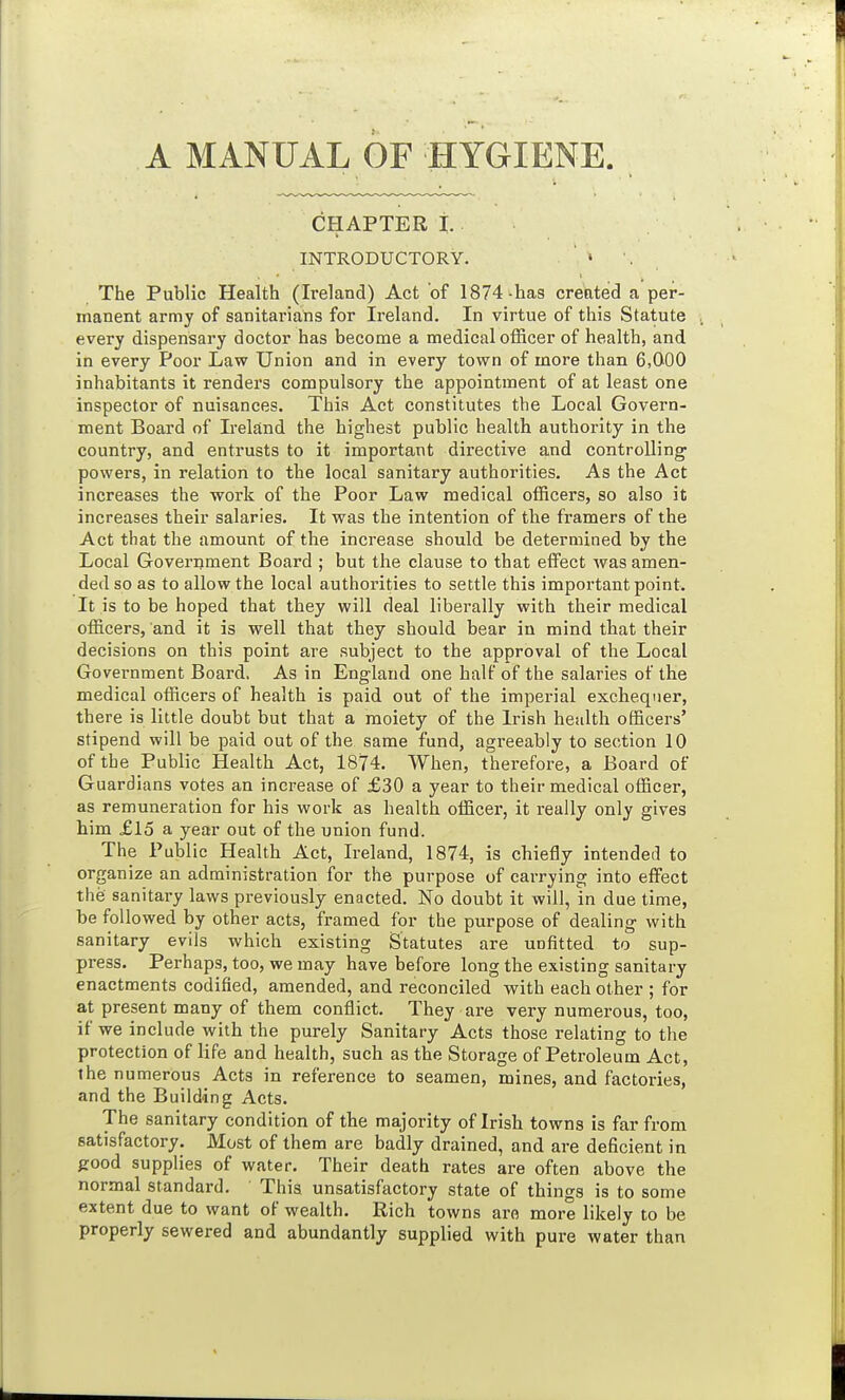 A MANUAL OF HYGIENE CHAPTER i. INTRODUCTORY. The Public Health (Ireland) Act of 1874 -has created a per- manent army of sanitarians for Ireland. In virtue of this Statute every dispensary doctor has become a medical officer of health, and in every Poor Law Union and in every town of more than 6,000 inhabitants it renders compulsory the appointment of at least one inspector of nuisances. This Act constitutes the Local Govern- ment Board of Ireland the highest public health authority in the country, and entrusts to it important directive and controlling powers, in relation to the local sanitary authorities. As the Act increases the work of the Poor Law medical officers, so also it increases their salaries. It was the intention of the framers of the Act that the amount of the increase should be determined by the Local Government Board ; but the clause to that effect was amen- ded so as to allow the local authorities to settle this important point. It is to be hoped that they will deal liberally with their medical officers, and it is well that they should bear in mind that their decisions on this point are subject to the approval of the Local Government Board. As in England one half of the salaries of the medical officers of health is paid out of the imperial exchequer, there is little doubt but that a moiety of the Irish health officers' stipend will be paid out of the same fund, agreeably to section 10 of the Public Health Act, 1874. When, therefore, a Board of Guardians votes an increase of £30 a year to their medical officer, as remuneration for his work as health officer, it really only gives him £15 a year out of the union fund. The Public Health Act, Ireland, 1874, is chiefly intended to organize an administration for the purpose of carrying into effect the sanitary laws previously enacted. No doubt it will, in due time, be followed by other acts, framed for the purpose of dealing with sanitary evils which existing Statutes are unfitted to sup- press. Perhaps, too, we may have before long the existing sanitary enactments codified, amended, and reconciled with each other ; for at present many of them conflict. They are very numerous, too, if we include with the purely Sanitary Acts those relating to the protection of life and health, such as the Storage of Petroleum Act, the numerous Acts in reference to seamen, mines, and factories, and the Building Acts. The sanitary condition of the majority of Irish towns is far from satisfactory. Most of them are badly drained, and are deficient in fcood supplies of water. Their death rates are often above the normal standard. This unsatisfactory state of things is to some extent due to want of wealth. Rich towns are more likely to be properly sewered and abundantly supplied with pure water than