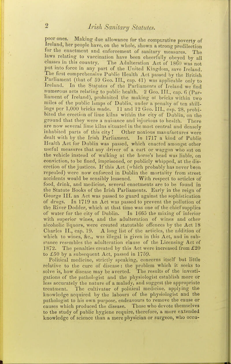 Irish Sanitary Statutes. poor ones. Making due allowance for the comparative poverty of Ireland, her people have, on the whole, shown a strong predilection for the enactment and enforcement of sanitary measures. The laws relating to vaccination have been cheerfully obeyed by all classes in this country. The Adulteration Act of I860 was not put into force in any part of the United Kingdom, save Ireland. The first comprehensive Public Health Act passed by the British Parliament (tliat of 59 Geo. TIL, cap. 41) was applicable only to Ireland. In the Statutes of the Parliaments of Ireland we find numerous acts relating to public health. 2 Geo. II f., cap. 6 (Par- liament of Ireland), prohibited the making o( bricks within two miles of the public lumps of Dublin, under a penalty of ten shill- ings per 1,000 bricks made. 11 and 12 Geo. III., cnp. 28, prohi- bited the erection of lime kilns within the city of Dublin, on the ground that they were a nuisance and injurious to health. There are now several lime kilns situated in the most central and densely inhabited parts of this city ! Other noxious manufactures were dealt with by the Irish Parliament. In 1717 a kind of Public Health Act for Dublin was passed, which enacted amongst other useful measures that any driver of a cart or wajrgon wiio sat on the vehicle instead of walking at the horse's head was liable, on conviction, to be fined, imprisoned, or publicly whipped, at the dis- cretion of the justices. If this Act (which probably has never been repealed) were now enforced in Dublin the mortality from street accidents would be sensibly lessened. With respect to articles of food, drink, and medicine, several enactments are to be found in the Statute Books of the Irish Parliaments. Early in the reign of George III. an Act was passed to guard against the sophistication of drugs. In 1719 an Act was passed to prevent the pollution of the River Dodder, which at that time was one of the chief supplies of water for the city of Dublin. In 1665 the mixing of inferior with superior wines, and the adulteration of wines and other alcoholic liquors, were created statutable offences by the Act 18 Charles II., cap. 19. A long list of the articles, the addition of which to wines, &c., was illegal is given in this Act, and in sub- stance resembles the adulteration clause of the Licensing Act of 1872. The penalties created by this Act were increased from £20 to £50 by a subsequent Act, passed in 1759. Political medicine, strictly speaking, concerns itself but little relative to the cure of disease: the problem which it seeks to solve is, how disease may be averted. The results of the investi- gations of the pathologist and the physiologist establish more or less accurately the nature of a malady, and suggest the appropriate treatment. The cultivator of political mediclue. applying the knowledge acquired by the labours of the physiologist and the pathologist to his own purpose, endeavours to remove the cause or causes which produced the disease. Those who devote themselves to the study of public hygiene require, therefore, a more extended knowledge of science than a mere physician or surgeon, who occu-