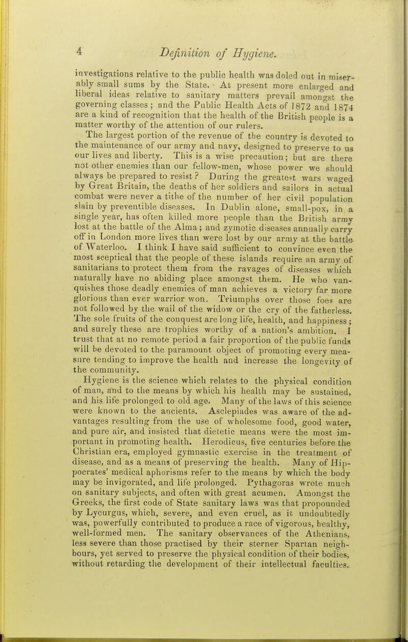 Definition of Hygiene. investigations relative to the public health was doled out in miser- ably small sums by the State. At present more enlarged and liberal ideas relative to sanitary matters prevail amono'st the governing classes ; and the Public Health Acts of 1872 an'd 1874 are a kind of recognition that the health of the British people is a matter worthy of tiie attention of our rulers. The largest portion of the revenue of the country is devoted to the maintenance of our army and navy, designed to preserve to us our lives and liberty. This is a wise precaution; but are there not other enemies than our fellow-men, whose power we should always be prepared to resist ? During the greatest wars waged by Great Britain, the deaths of her soldiers and sailors in actual combat were never a tithe of the number of her civil population slain by preventible diseases. In Dublin alone, small-pox, in a single year, has often killed more people than the British army lost at the battle of the Alma ; and zymotic diseases annually carry off in London more lives than were lost by our army at the battle of Waterloo. I think I have said sufficient to convince even the most sceptical that the people of these islands require an army of sanitarians to protect them from the ravages of diseases which naturally have no abiding place amongst them. He who van- quishes those deadly enemies of man achieves a victory far more glorious than ever warrior won. Triumphs over those foes are not followed by the wail of the widow or the cry of the fatherless. The sole fruits of the conquest are long life, health, and happiness ; and surely these are trophies worthy of a nation's ambition. I trust that at no remote period a fair proportion of the public funds will be devoted to the paramount object of promoting every mea- sure tending to improve the health and increase the longevity of the community. Hygiene is the science which relates to the physical condition of man, and to the means by which his health may be sustained, and his life prolonged to old age. Many of the laws of this science were known to the ancients. Asclepiades was aware of the ad- vantages resulting from the use of wholesome food, good water, and pure air, and insisted that dietetic means were the most im- portant in promoting health. Herodicus, five centuries before the Christian era, employed gymnastic exercise in the treatment of disease, and as a means of preserving the health. Many of Hip- pocrates' medical aphorisms refer to the means by which the body may be invigorated, and life prolonged. Pythagoras wrote much on sanitary subjects, and often with great acumen. Amongst the Greeks, the first code of State sanitary laws was that propounded by Lycurgus, which, severe, and even cruel, as it undoubtedly was, powerfully contributed to produce a race of vigorous, healthy, well-formed men. The sanitary observances of the Athenians, less severe than those practised by their sterner Spartan neigh- bours, yet served to preserve the physical condition of their bodies, without retarding the development of their intellectual faculties.