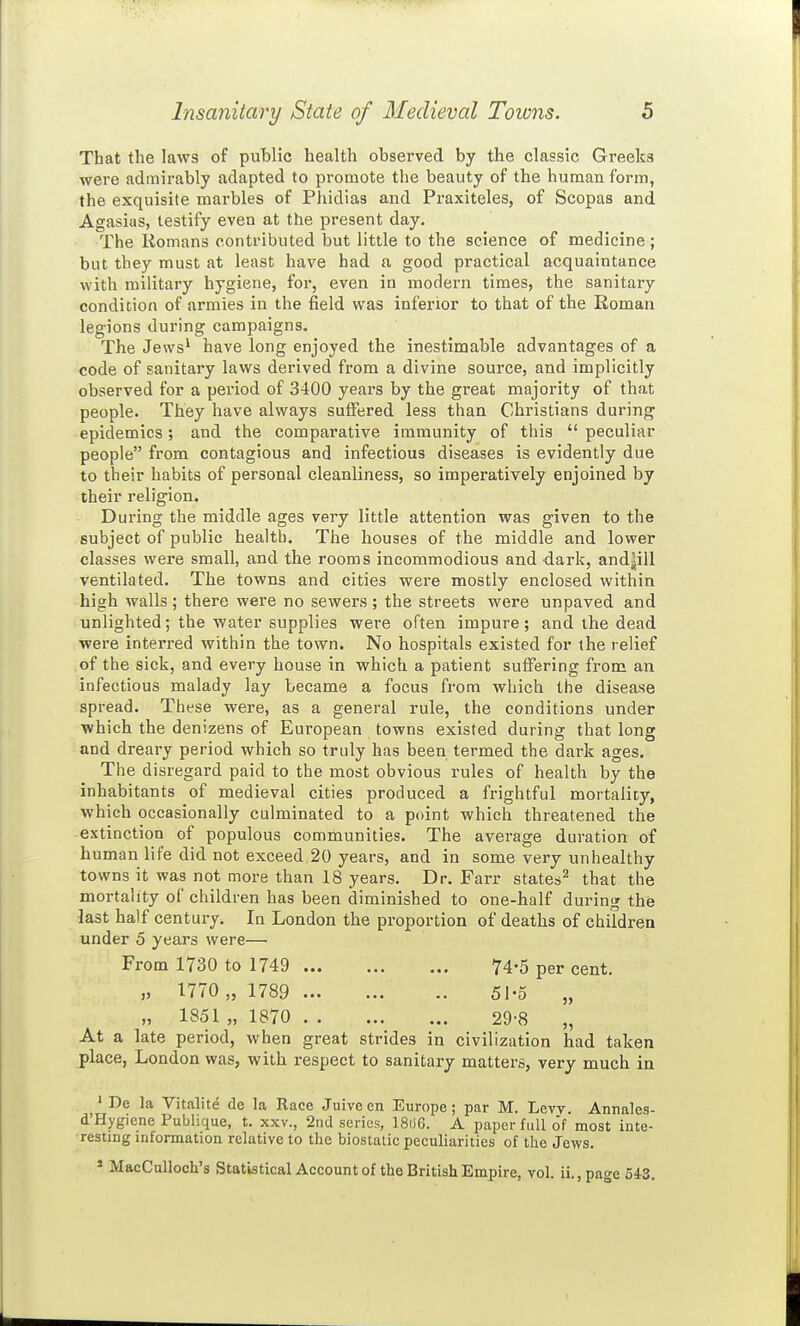 That the laws of public health observed by the classic Greeks were admirably adapted to promote the beauty of the human form, the exquisite marbles of Phidias and Praxiteles, of Scopas and Agasias, testify even at the present day. The Romans contributed but little to the science of medicine; but they must at least have had a good practical acquaintance with military hygiene, for, even in modern times, the sanitary condition of armies in the field was inferior to that of the Roman legions during campaigns. The Jews^ have long enjoyed the inestimable advantages of a code of sanitary laws derived from a divine source, and implicitly observed for a period of 3400 years by the great majority of that people. They have always sulFered less than Christians during epidemics; and the comparative immunity of this  peculiar people from contagious and infectious diseases is evidently due to their habits of personal cleanliness, so imperatively enjoined by their religion. During the middle ages very little attention was given to the subject of public health. The houses of the middle and lower classes were small, and the rooms incommodious and -dark, and|ill ventilated. The towns and cities were mostly enclosed within high walls; there were no sewers ; the streets were unpaved and unlighted; the water supplies were often impure; and the dead were interred within the town. No hospitals existed for the relief of the sick, and every house in which a patient suffering from an infectious malady lay became a focus from which the disease spread. These were, as a general rule, the conditions under which the denizens of European towns existed during that long and dreary period which so truly has been termed the dark ages. The disregard paid to the most obvious rules of health by the inhabitants of medieval cities produced a frightful mortality, which occasionally culminated to a point which threatened the extinction of populous communities. The average duration of human life did not exceed,20 years, and in some very unhealthy towns it was not more than 18 years. Dr. Farr states^ that the mortality of children has been diminished to one-half during the last half century. In London the proportion of deaths of children under 5 years were— From 1730 to 1749 74-5 per cent. „ 1770 „ 1789 51-5 „ „ 1851 „ 1870 29-8 „ At a late period, when great strides in civilization had taken place, London was, with respect to sanitary matters, very much in ' De la Vitalite de la Race Juive en Europe ; par M. Levy. Annales- d'Hygiene Publique, t. xxv., 2nd series, 1806. A paper full o'f most inte- resting informatioa relative to the biostatic peculiarities of the Jews. * MacCulloch's Statistical Account of the British Empire, vol. ii., page 54-3.