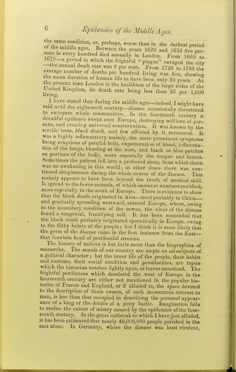tu\Tr^- ff'^'*'^' P^'-Ji^P^' worse than in the darkest period of the middle ages. Between the years 1629 and 1635 five per- sons m every hundred died annually in London. From 1660 to 1679-a period ni which the frightful plague ravaged the city —the annual death rate was 8 per cent. From 1728 to 1780 the average number of deaths per hundred living was five, showing the mean duration of human life to have been only 20 years. At the present time London is the healthiest of the large ciiies of the United Kingdom, its death rate being less than 23 per 1000 living. ^ ' I have stated that during the middle ages—indeed, I might have said until the eighteenth century—disease occasionally threatened to extirpate whole communities. In the fourteenth century a dreadful epidemic swept over Europe, destroying millions of per- sons, and creating universal consternation. It was known by the terrific term, black death, and few affected by it recovered It was a highly inflammatory malady, the more prominent symptoms bemg eruptions of painful boils, expectoration of blood, inflamma- tion of the lungs, bleeding at the nose, and black or blue patches on portions of the body, more especially the tongue and fauces Sometimes the patient fell into a profound sleep, from which there was no awakening in this world; at other times there was con- tinued sleeplessness during the whole course of the disease. This malady appears to have been beyond the reach of medical skill. It spread to the lower animals, of which immerse numbers perished, more especially in the south of Europe. There is evidence to show that the black death originated in Asia—most probably in China and gradually spreading westward, entered Europe, where, owino- to the insanitary condition of the towns, the virus of the disease found a congenial, fructifying soil. It has been contended that the black death probably originated sporadically in Europe, owino- to the filthy habits of the people ; but I think it is most likely tha° the germ of the disease came in the first instance from the East that fountain head of pestilential streams. The history of nations is but little more than the biographies of monarchs. The annals of our country are ample on all subjects of a political character ; but the inner life of the people, their habits and customs, their social condition and peculiarities, are topics which the historian touches lightly upon, or leaves unnoticed. The frightful pestilences which desolated the west of Europe in the fourteenth century are either not mentioned in the popular his- tories of France and England, or if alluded to, the space devoted to the description of those events, of such momentous interest to man, is less than that occupied in describing the personal appear- ance of a king or the details of a petty battle. Imagination fails to realise the extent of misery caused by the epidemics of the four- teenth century. In ihe great outbreak to which I have just alluded, it has been estimated that nearly 40,000,000 people perished in the east alone. In Germany, where the disease was least virulent,
