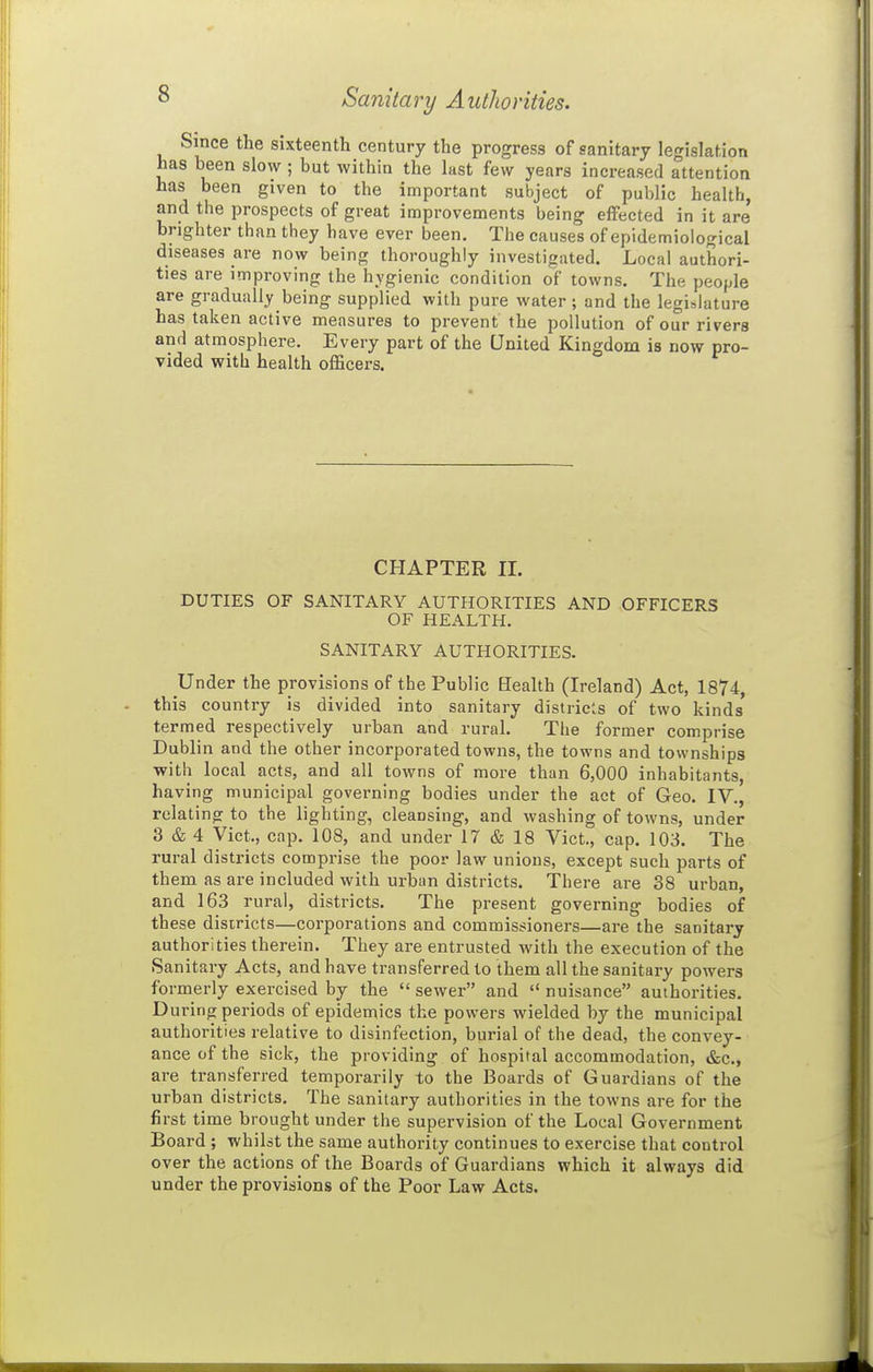 Sanitary Authorities. Since the sixteenth century the progress of sanitary legislation has been slow ; but within the last few years increased attention has been given to the important subject of public health, and the prospects of great improvements being effected in it are brighter than they have ever been. The causes of epidemiological diseases are now being thoroughly investigated. Local authori- ties are improving the hygienic condition of towns. The people are gradually being supplied with pure water ; and the legislature has taken active measures to prevent the pollution of our rivers and atmosphere. Every part of the United Kingdom is now pro- vided with health officers. CHAPTER 11. DUTIES OF SANITARY AUTHORITIES AND OFFICERS OF HEALTH. SANITARY AUTHORITIES. Under the provisions of the Public Bealth (Ireland) Act, 1874, this country is divided into sanitary distiieis of two kinds termed respectively urban and rural. The former comprise Dublin and the other incorporated towns, the towns and townships with local acts, and all towns of more than 6,000 inhabitants, having municipal governing bodies under the act of Geo. IV., relating to the lighting, cleansing, and washing of towns, under 3 & 4 Vict., cap. 108, and under 17 & 18 Vict., cap. 103. The rural districts comprise the poor law unions, except such parts of them as are included with urban districts. There are 38 urban, and 163 rural, districts. The present governing bodies of these disiricts—corporations and commissioners—are the sanitary authorities therein. They are entrusted with the execution of the Sanitary Acts, and have transferred to them all the sanitary powers formerly exercised by the  sewer and  nuisance authorities. During periods of epidemics the powers wielded by the municipal authorities relative to disinfection, burial of the dead, the convey- ance of the sick, the providing of hospital accommodation, &c., are transferred temporarily to the Boards of Guardians of the urban districts. The sanitary authorities in the towns are for the first time brought under the supervision of the Local Government Board ; whikt the same authority continues to exercise that control over the actions of the Boards of Guardians which it always did under the pi-ovisions of the Poor Law Acts.