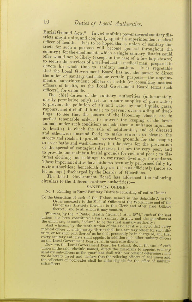 Burial Ground Acts. In virtue of this power several sanitary dis- tricts might unite, and conjointly appoint a superintendent medical officer of health. It is to be hoped that a union of sanitary dis- tricts tor such a purpose will become general throughout the country; for the emoluments which a single sanitary district could otter would not be likely (except in the case of a few large towns) to secure the services of a well-educated medical man, prepared to devote his whole time to sanitary matters. It is regretable that the Local Government Board has not the power to direct the union of sanitary districts for certain purposes—the appoint- ment of superintendent officers of health (or consulting medical officers of health, as the Local Government Board terms such officers), for example. The chief duties of the sanitary authorities (unfortunately, mostly permissive only) are, to procure supplies of pure water; to prevent the pollution of air and water by foul liquids, gases, vapours, and dirt of all kinds; to prevent overcrowding of dwel- lings ; to see that the houses of the labouring classes are in perfect tenantable order; to prevent the keeping of the lower animals under such conditions as make them a nuisance injurious to health; to check the sale of adulterated, and of diseased and otherwise unsound food; to make sewers ; to cleanse the streets and roads ; to provide recreation grounds for the people; to erect baths and wash-houses ; to take steps for the prevention of the spread of contagious diseases ; to bury the very poor, and to provide and maintain burial grounds for rich and poor ; to dis- infect clothing and bedding; to construct dwellings for artisans. These important duties have hitherto been only performed fully by civic authorities : henceforth they are to be as efficiently (more so, let us hope) discharged by the Boards of Guardians. ^ The Local Government Board has addressed the following circulars to the different sanitary authorities:— SANITARY OEDER.- No. 1. Relatmg to Rural Sanitary Districts consisting of entire Unions. To the Guardians of each of the Unions named in the Schedule A to this Order annexed; to the Medical Officers of the Workhouse and of the Dispensary Districts therein; to the Clerk and other paid Officers thereof; and to all whom it may concern, Whereas, hy the Public Health (Ireland) Act, 1874, each of the said unions has been constituted a rural sanitary district, and the guardians of the union are, as such, declared to be the rural sanitary authority: And whereas, by the tenth section of the said act it is enacted that every medical officer of a, dispensary district shall be a sanitary officer for such dis- trict, or for such part thereof as he shall personally be in charge of, and that every sanitary authority shall appoint in addition such other sanitary officers as the Local Government Board shall in each case direct: Now we, the Local Government Board for Ireland, do, in the case of each union in the said schedule named, direct the guardians to appoint so many sanitary sub-officers as the guardians shall with our consent determine; and we do hereby direct and declare that the relieving officers of the union and the collectors of poor-rates shall be alike eligible for the office of sanitary sub-officer: