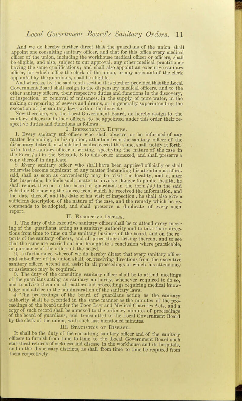And w^e do hereby further direct that the guardians of the union shall appoint one consulting sanitary officer, and that for this office every medical officer of the union, including tlie workhouse medical officer or officers, shall be eligible, and also, subject to our approval, any other medical practitioner having the same qualifications; and shall also appoint an executive sanitary officer, for which office the clerk of the union, or any assistant of the clerk appointed by the guardians, shall be eligible. And whereas, by the said tenth section it is further provided that the Local Government Board shall assign to the dispensary medical officers, and to the other sanitary officers, their respective duties and functions in the discovery, or inspection, or removal of nuisances, in the supply of pure water, in the making or repairing of sewers and drains, or in generally superintending the execution of the sanitary laws within the district: Now therefore, we, the Local Government Board, do hereby assign to the sanitary officers and other officers to be appointed under this order their re- spective duties and functions as follows :— Ii Inspectorial Duties. 1. Every sanitary sub-officer who shall observe, or be informed of any matter demanding, in his opinion, attention from the sanitary officer of the dispensary district in which he has discovered the same, shall notify it forth- with to the sanitary officer in writing, specifying the nature of the case in the Form (a) in the Schedule B to this order annexed, and shall preserve a copy thereof in duplicate. 2. Every sanitary officer who shall have been apprised officially or shall otherwise become cognizant of any matter demanding his attention as afore- said, shall as soon as conveniently may be visit the locality, and if, after due inspection, he finds such matter to involve danger to public health, he shall report thereon to the board of guardians in the form (6J in the said Schedule B, showing the source from which he received the information, and the date thereof, and the date of his visit of inspection ; he shall also give a sufficient description of the nature of the case, and the remedy which he re- commends to be adopted, and shall preserve a duplicate of every such report. n. Executive Duties. 1. The duty of the executive sanitary officer shall be to attend every meet- ing of the guardians acting as a sanitary authority and to take their direc- tions from time to time on the sanitary business of the board, and on the re- ports of the sanitary officers, and all proceedings arising thereon, and to see that the same are carried out and brought to a conclusion where practicable, in pursuance of the orders ol the board. 2. In furtherance whereof we do hereby direct that every sanitary officer and sub-officer of the union shall, on receiving directions from the executive sanitary officer, attend and assist in all proceedings in which his attendance or assistance may be required. 3. The duty of the consulting sanitary officer shall be to attend meetings of the guardians acting as sanitary authority, whenever required to do so, and to advise them on all matters and proceedings requiring medical know- ledge and advice in the administration of the sanitary laws. 4. The proceedings of the board of guardians acting as the sanitary authority shall be recorded in the same manner as the minutes of the pro- ceedings of the board under the Poor Law and Medical Charities Acts, and a copy of such record shall be annexed to the ordinary minutes of proceedings of the board of guardians, and transmitted to the Local Government Board by the clerk of the union, with such last mentioned minutes. III. Statistics oi? Disease, It shall be the duty of the consulting sanitary officer and of the sanitary officers to furnish from time to time to the Local Government Board such statistical returns of sickness and disease in the workhouse and its hospitals, and in the dispensary districts, as shall from time to time be required from them respectively.