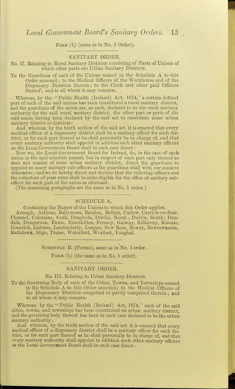 Form (b) (same as in No. 1 Order). SANITAEY ORDEE. No. II. Relating to Rural Sanitary Districts consisting of Parts of Unions of wliich other parts are Urban Sanitary Districts. To the Guardians of each of the Unions named in the Schedule A to this Order annexed; to the Medical Officers of the Workhouse and of the Dispensary Districts therein; to the Clerk and other paid Officers thereof; and to all whom it may concern. Whereas, by the '• Public Health (Ireland) Act, 1874, a certain defined part of each of the said unions has been constituted a rural sanitary district, and the guardians of the union are, as such, declared to be the rural sanitary authority for the said rural sanitary district, the other part or parts of the said union having been declared by the said act to constitute some xirban sanitary district or districts: And whereas, by the tenth section of the said act it is enacted that every medical officer of a dispensary district shall be a sanitary officer for such dis- trict, or for such part thereof as he shall personally be in charge of, and that every sanitary authority shall appoint in addition such other sanitary officers as the Local Government Board shall in each case direct: Now we, the Local Government Board for Ireland, do, in the case of each miion in the said schedule named, but in respect of such part only thereof as does not consist of some urban sanitary district, direct the guardians to appoint so many sanitary sub-officers as the guardians shall with our consent determine; and we do hereby direct and declare that the relieving officers and the collectors of poor rates shall be alike eligible for the office of sanitary sub- officer for such part of the union as aforesaid. (The remaining paragraphs are the same as in No. 1 order.) SCHEDULE A, Containing the Names of the Unions to which this Order applies. Armagh, Athlone, BaUymena, Bandon, Belfast, Carlow, Carrick-on-Siiir, Clonmel, Coleraine, Cork, Drogheda, Dublin, North ; Dublin, South; Dim- dalk, Dungarvan, Ennis, Enniskillen, Fermoy, Galway, Kilkenny, Kinsale, Limerick, Lisburn, Londonderry, Lurgan, New Ross, Newry, Newtownards, Rathdown, Sligo, Tralee, Waterford, Wexford, Youghal. ScHEDCTLE B. (Forms), same as in No. 1 order. Form (b) (the same as in No. 1 order). SANITARY ORDER. No. III. Relating to Urban Sanitary Districts. To the Governing Body of each of the Cities, Towns, and Townships named in the Schedule A to this Order annexed; to the Medical Officers of the Dispensary Districts comprised or partly comprised therein; and to aU whom it may concern. Whereas, by the Public Health (Ireland) Act, 1874, each of the said cities, towns, and townships has been constituted an urban sanitary district, and the governing body thereof has been in each case declared to be the urban sanitary authority: And whereas, by the tenth section of the said act it is enacted that every medical officer of a dispensary district shall be a sanitary officer for such dis- trict, or for such part thereof as he shall personally be in charge of, and that every sanitary authority shall appoint in addition such other sanitary officers as the Local Government Board shall in each case direct: