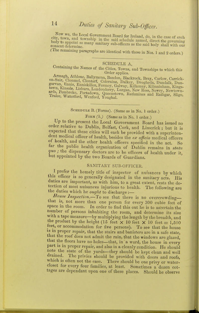 Pitv L^*' ^^^ Government Board for Ireland, do, in the case of esch bodv o^wi said schedule named, direct\e govern (The remaining paragraphs are identical with those in Nos. 1 and 2 orders.) SCHEDULE A, Contaimng the Names of the Cities, Towns, and Townships to which this Order applies. on-siS'°ri<^mlrni^^^rn^ Blackrock, Bray, Carlow, Carrick- earv^ Fnnf, ' ^1°':', ''''•f. Coleraine, Dalkey, Drogheda, Dunddk, Dun- K ibnsnTp' fT'^'^^r'' T?^' ^'^^^^^y' Kilkenny, Kilmainham, Kings- arr'Shli;. P ^^g^' New Ross, Newry, Newto4- Schedule B. (Forms). (Same as in No. 1 order.) Form (b.) (Same as in No. 1 order.) Up to the present the Local Government Board has issued no order relative to Dublin, Belfast, Cork, and Limerick ; but it is expected that these cities will each be provided with a superinten- dent medical officer of health, besides the ex officio medical officers ot health, and the other health officers specified in the act. So tar the public health organization of Dublin remains in statu quo ; the dispensary doctors are to be officers of health under it, but appointed by the two Boards of Guardians. SANITARY SUB-OFFICER. I prefer the homely title of inspector of nuisances by which this officer^ is so generally designated in the sanitary acts. His duties are important, as with him, to a great extent, rests the de- tection of most nuisances injurious to health. The following are the duties which he ought to discharge :— House Inspection.—To see that there is no overcrowding— that IS, not more than one person for every 300 cubic feet''of space in the room. In order to find this out he is to ascertain the number of persons inhabiting the room, and determine its size with a tape measure—by multiplying the length by the breadth, and the product by the height (15 feet X 10 feet X 10 feet = 1,500 feet, or accommodation for five persons). To see that the house is m proper repair, that the stairs and banisters are in a safe state, that the roof does not admit the rain, that the windows are glazed, that the floors have no holes—that, in a word, the house in every part IS in proper repair, and also in a cleanly condition. He should note the state of the yards—they should be kept clean and well drained. The privies should be provided with doors and roofs, which IS often not the case. There should be one privy or water- closet for every four families, at least. Sometimes a dozen cot- tages are dependant upon one of these places. Should he observe
