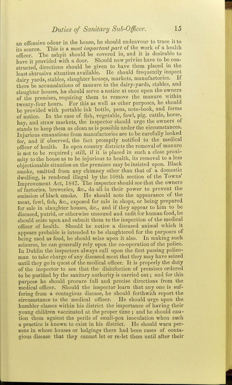 an offensive odour in the house, he should endeavour to trace it to its source. This is a most important part of the work of a health officer. The ashpit should be covered in, and it is desirable to have it provided with a door. Should new privies have to be con- structed, directions should be given to have them placed in the least obtrusive situation available. lie should frequently inspect dairy yards, stables, slaughter houses, markets, manufactories. If there be accumulations of manure in the dairy-yards, stables, and slaughter houses, hd should serve a notice at once upon the owners of the premises, requiring them to remove the manure within twenty-four hours. For this as well as other purposes, he should be provided with portable ink bottle, pens, note-book, and forms of notice. In the case of fish, vegetable, fowl, pig, cattle, horse, hay, and straw markets, the inspector should urge the owners of stands to keep them as clean as is possible under the circumstances. Injurious emanations from manufactories are to be carefully looked for, and if observed, the fact promptly notified to the medical oflBcer of health. In open country districts the removal of manure is not to be required ; still, if it is placed in such a close proxi- mity to the house as to be injurious to health, its removal to a less objectionable situation on the premises may be insisted upon. Black smoke, emitted from any chimney other than that of a domestic dwelling, is rendered illegal by the 108th section of the Towns' Improvement Act, 1847- The inspector should see that the owners of factories, breweries, &c., do all in their power to prevent the emission of black smoke. He should note the appearance of the meat, fowl, fish, &c., exposed for sale in shops, or being prepared for sale in slaughter houses, &c., and if they appear to him to be diseased, putrid, or otherwise unsound and unfit for human food, he should seize upon and submit them to the inspection of the medical officer of health. Should he notice a diseased animal which it appears probable is intended to be slaughtered for the purposes of being used as food, he should seize upon it also. In making such seizures, he can generally rely upon the co-operation of the police. In Dublin the inspectors always call upon the first passing police- man to take charge of any diseased meat that they may have seized until they go in quest of the medical officer. It is properly the duty of the inspector to see that the disinfection of premises ordered to be purified by the sanitary authority is carried out; and for this purpose he should procure full and precise directions from the medical officer. Should the inspector learn that any one is suf- fering from a contagious disease, he should forthwith report the circumstance to the medical officer. He should urge upon the humbler classes within his district the importance of having their young children vaccinated at the proper time ; and he should cau - tion them against the perils of small-pox inoculation when such a practice is known to exist in his district. He should warn per- sons in whose houses or lodgings there had been cases of conta- gious disease that they cannot let or re-let them until after their