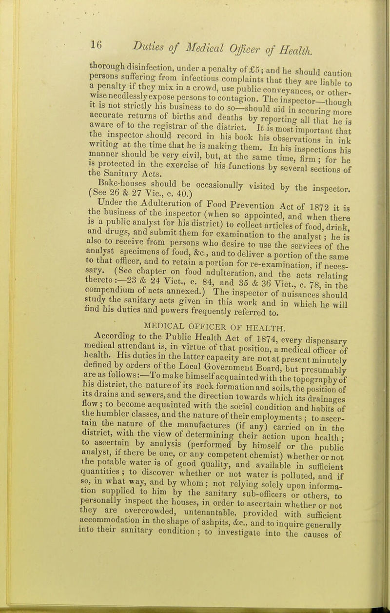 thorough disinfection, under a penalty of £5; and he shonLl Ponf. persons suffering from infectio'us co^Iaint^ that tLy are liable to a penalty ,f they mix in a crowd, use public conveyanceTor n/b.! wiseneedlesslyexpose persons tocontagion. Theinrector-tC.b It IS not strictly his business to do so±should aid rsecurini Ze accurate returns of births and deaths by reporting alUW T! aware of to the registrar of the district. ^It ifCt^mpot ant th the inspector should record in his book his obserSn n tnk writing at the time that he is making them. In his inspections hi^ manner should be very civil, but, at the same time, firm • for he rhe^Sa'iSiVlct? — ---1 of (Srel6'r27Vicrc'4a) ^^'^ ^'^^p-^- Under the Adulteration of Food Prevention Act of 1872 it is the busmess of the inspector (when so appointed, and when there IS a public analyst for his district) to collect articles of food, drink and drugs, and submit them for examination to the analyst; he is also to receive from persons who desire to use the services of the ana jst specimens of food, &c, and to deliver a portion of the same to that officer, and to retain a portion for re-examination, if neces- thef;.. ?.'jTf.r food adulteration, and the acts relating thereto :-23 & 24 Vict., c. 84, and 35 & 36 Vict., c. 78, in the compendium of acts annexed.) The inspector of nuisances should study the sanitary acts given in this work and in which lie will find Ills duties and powers frequently referred to. MEDICAL OFFICER OF HEALTH According to the Public Health Act of 1874, every dispensary medical attendant is, in virtue of that position, a medical officer of health. His duties in the latter capacity are not at present minutely defined by orders of the Local Government Board, but presumably are as follov(.s:-To make himself acquainted with the topographyof his district, the nature of its rock formation and soils, the position of Its drains and sewers,and the direction towards which its draina<^es flow ; to become acquainted with the social condition and habits°of the humbler classes, and the nature of their employments • to ascer- tain the nature of the manufactures (if any) carried on in the district, with the view of determining their action upon health ■ to ascertain by analysis (performed by himself or the public analyst, if there be one, or any competent chemist) whether or not ihe potable water is of good quality, and available in sufficient quantities ; to discover whether or not water is polluted, and if 80, in what way, and by whom; not relying solely upon intorma- tion supplied to him by the sanitary sub-officers or others to personally inspect the houses, in order to ascertain whether or'not they are overcrowded, untenantable, provided with sufficient accommodation in the shape of ashpits, &c., and to inquire -enerallv into their sanitary condition ; to investigate into Ihe causes of