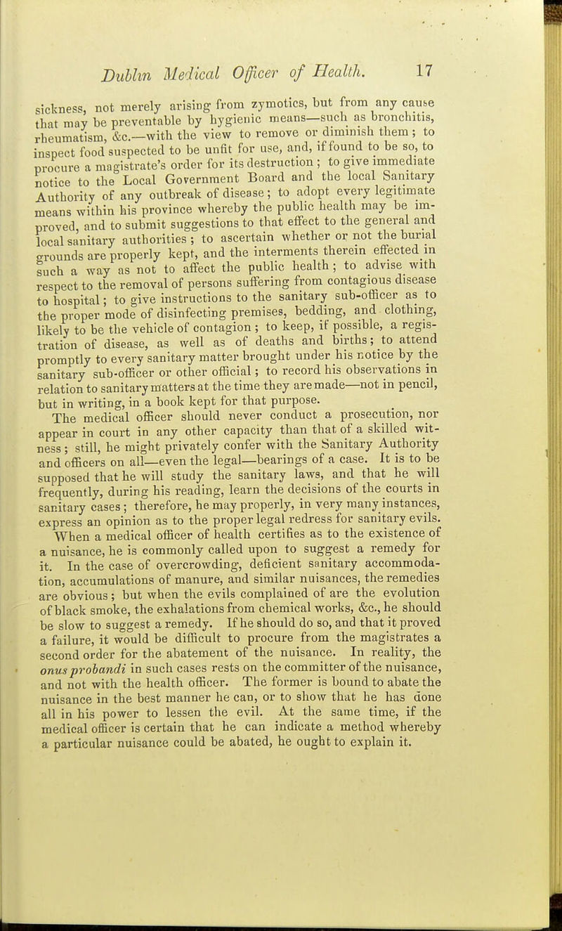 sickness, not merely arising from zymotics, but from any cause that may be preventable by hygienic means—such as bronchitis, rheumatism, &c.—with the view to remove or diminish them; to inspect food suspected to be unfit for use, and, if found to be so, to procure a magistrate's order for its destruction ; to give immediate notice to the Local Government Board and the local Sanitary Authority of any outbreak of disease; to adopt every legitimate means within his province whereby the public health may be im- proved and to submit suggestions to that effect to the general and local sanitary authorities ; to ascertain whether or not the burial grounds are properly kept, and the interments therein effected in such a way as not to affect the public health ; to advise with respect to the removal of persons suffering from contagious disease to hospital; to give instructions to the sanitary sub-officer as to the proper mode of disinfecting premises, bedding, and clothing, likely to be the vehicle of contagion ; to keep, if possible, a regis- tration of disease, as well as of deaths and births; to attend promptly to every sanitary matter brought under his notice by the sanitary sub-officer or other official; to record his observations in relation to sanitary matters at the time they are made—not in pencil, but in writing, in a book kept for that purpose. The medical officer should never conduct a prosecution, nor appear in court in any other capacity than that of a skilled wit- ness ; still, he might privately confer with the Sanitary Authority and ofBcers on all—even the legal—bearings of a case. It is to be supposed that he will study the sanitary laws, and that he will frequently, during his reading, learn the decisions of the courts in sanitary cases ; therefore, he may properly, in very many instances, express an opinion as to the proper legal redress for sanitary evils. When a medical officer of health certifies as to the existence of a nuisance, he is commonly called upon to suggest a remedy for it. In the case of overcrowding, deficient sanitary accommoda- tion, accumulations of manure, and similar nuisances, the remedies are obvious; but when the evils complained of are the evolution of black smoke, the exhalations from chemical works, &c., he should be slow to suggest a remedy. If he should do so, and that it proved a failure, it would be difficult to procure from the magistrates a second order for the abatement of the nuisance. In reality, the onus probandi in such cases rests on the committer of the nuisance, and not with the health officer. The former is bound to abate the nuisance in the best manner he can, or to show that he has done all in his power to lessen the evil. At the same time, if the medical officer is certain that he can indicate a method whereby a particular nuisance could be abated, he ought to explain it.
