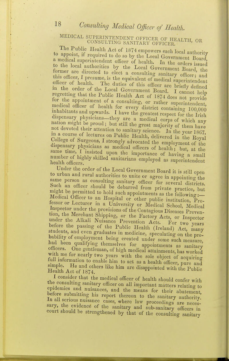 MEDICAL SUPERINTENDENT OFFICER OF HEALTH np CONSULTING SANITARY OFFICER ' The Public Health Act of 1874 empowers each local authority to appoint, if required to do so by the Local GovemZThl^rl a medical superintendent officer of health. In the orde s issued to the local authonties by the Local Government Board ?he former are directed to elect a consulting sanitary officer and this officer, I presume, is the equivalent of medical sunerinte^dpne officer of health. The duties' of this officer are briTdefined m the order of the Local Government Board. I Sot heln regretting that the Public Health Act of 1874 does not J otit for the appointment of a consulting, or rather superintendent med.cal officer of health for every district containTn^ 100 Ooo inhabitants and upwards. I have the greatest respect foi- the Irish dispensary physicians-they are a medical corps of which any na ion might be proud; but still the great majority of Them ha^e not devoted their attention to sanitary science.' ]/the year 1867 College of Surgeons, I strongly advocated the employment of the dispensary physicians as medical officers of health; but at the same time, I insisted upon the importance of having a sniail Z^^ltlrt''^''''^ sanitarians'employed as sup^rinLTnt tn f^^.*^'' ''^T ?' -^^'^^ Government Board it is stiU open to urban and rural authonties to unite or agree in appointing the same person as consulting sanitary officer for sevS d st^icts Such an officer should be debarred from private practice, but Si n^'o^ffl'^'f ^ appointment^ as the following.- Medical Officer to an Hospital or other public institution, Pro- fessor or Lecturer in a University or Medical School, Medical l^rTJX X '%r'¥<^-^ «f tl^e Contagious Diseased Preven S^r the ITkalf N •''-^'p'' the Factory Acts, or Inspector under the Alkali Nuisance Prevention Acts. For two vears before the passing of the Public Health (Ireland) Act, many students, and even graduates in medicine, speculating on the pro- bability of employment being created under some such measure, ^ffit 'n^'^^ themselves for appointments as sanitary officers. One gentleman, of high medical attainments, has worked with me for nearly two years with the sole object of acquirin<. fuU information to enable him to act as a health officer, pure and SSh A^'of f87fdisappointed with the Public I consider that the medical officer of health should confer with the consulting sanitary officer on all important matters relating to epidemics and nuisances, and the means for their abatement before submitting his report thereon to the sanitary ZZty In all serious nuisance cases, where law proceedings are neces- sary the evidence of the sanitary and sub-sanitary officers ?n court should be strengthened by that of the consulting sanitary