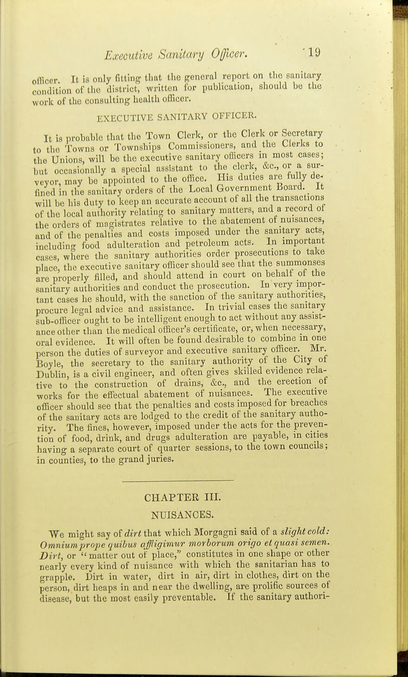 Executive Sanitary Ojjicer. officer It is only fitting that the general report on the sanitary condition of the district, written for publication, should be the work of the consulting health officer. EXECUTIVE SANITARY OFFICER. It is probable that the Town Clerk, or the Clerk or Secretary to the Towns or Townships Commissioners, and the Clerks to the Unions, will be the executive sanitary officers in most cases; but occasionally a special assistant to the clerk, &c., or a sur- veyor, may be appointed to the office. His duties are fully de- fined in the sanitary orders of the Local Government Board. It will be his duty to keep an accurate account of all the transactions of the local authority relating to sanitary matters, and a record ot the orders of magistrates relative to the abatement of nuisances, and of the penalties and costs imposed under the sanitary acts, includin<^ food adulteration and petroleum acts. In important cases, where the sanitary authorities order prosecutions to take place, the executive sanitary officer should see that the summonses are properly filled, and should attend in court on behali ot the sanitary authorities and conduct the prosecution. In very impor- tant cases he should, with the sanction of the sanitary authorities, procure le<^al advice and assistance. In trivial cases the sanitary sub-officei°ought to be intelligent enough to act without any assist- ance other than the medical officer's certificate, or, when necessary, oral evidence. It will often be found desirable to combine in one person the duties of surveyor and executive sanitary officer._ Mr Boyle, the secretary to the sanitary authority of the City of Dublin, is a civil engineer, and often gives skilled evidence rela- tive to the construction of drains, &c., and the erection _ of works for the effectual abatement of nuisances. The executive officer should see that the penalties and costs imposed for breaches of the sanitary acts are lodged to the credit of the sanitary autho- rity. The fines, however, imposed under the acts for the preven- tion of food, drink, and drugs adulteration are payable, in cities having a separate court of quarter sessions, to the town councils; in counties, to the grand juries. CHAPTER III. NUISANCES. We might say oidirt that which Morgagni said of a sliglit cold: Omniumprope quihus ajjligimur morhorum oricjo el quasi semen. Dirt, or  matter out of place, constitutes in one shape or other nearly every kind of nuisance with which the sanitarian has to grapple. Dirt in water, dirt in air, dirt in clothes, dirt on the person, dirt heaps in and near the dwelling, are prolific sources of disease, but the most easily preventable. If the sanitary authori-