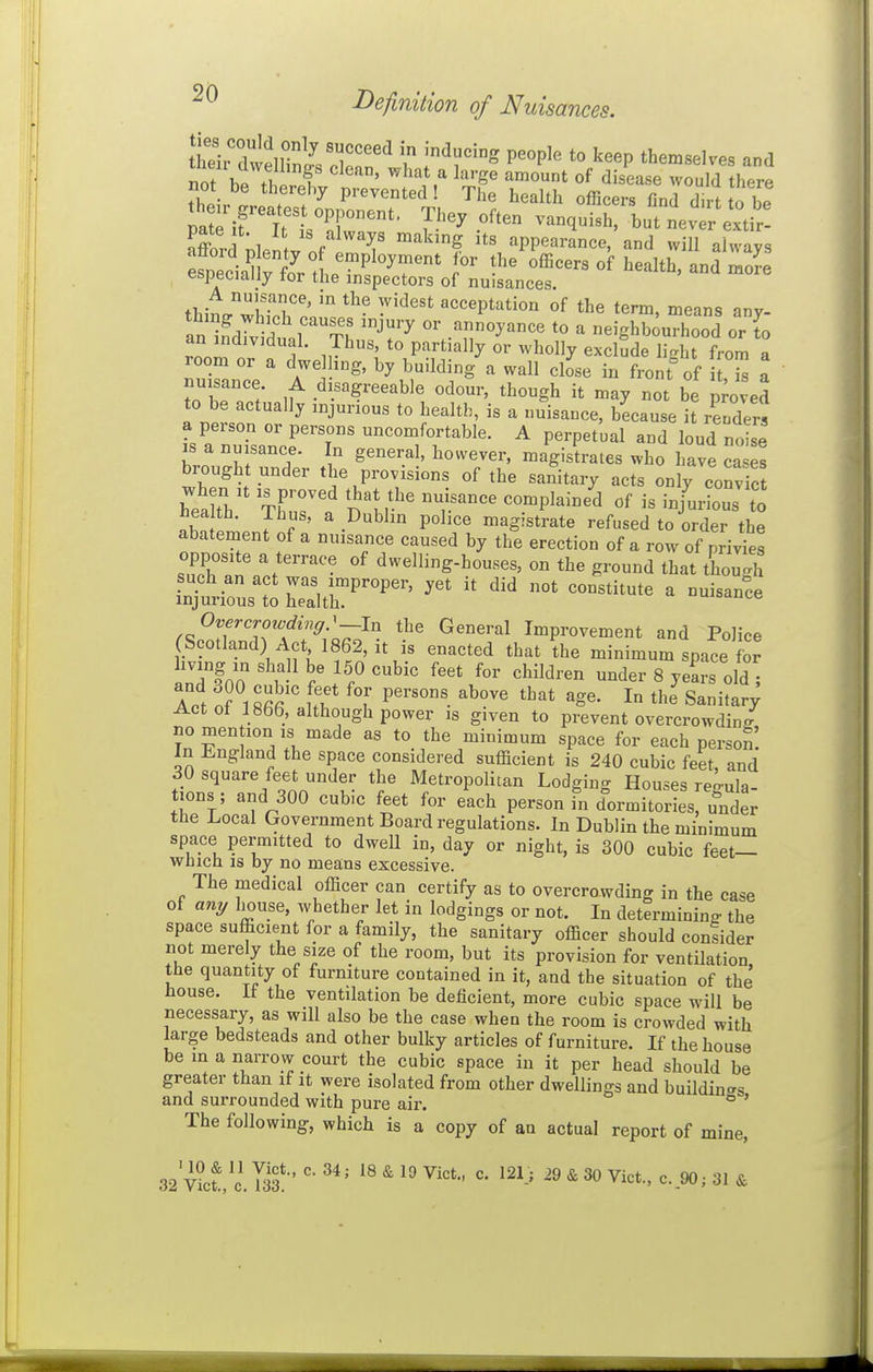 I>efinition of Nuisances. tATlllmnl'T^^ P^°P^^ *° '^^^P themselves and not h. ?i f ^'^^ ^ ^^''g^ of disease would there not be thereby prevented ! The health officers find dirt to be eirttT'' J''' but nevtrextir! pate t. It IS always making its appearance, and will ahvavs f^eci.tE. n ^^P'^^f-' the'ifficers of health, and mo^: especially tor the inspectors of nuisances. tb;Lri!'i' ^'^'^ acceptation of the term, means any- an i,?d7vidtr¥h 'T'' ^ neighbourhood or to an individual. Thus, to partially or wholly exclude li<rht from a room or a dwe ing, by building a wall close iu front° of it Z a nuisance A disagreeable odour, though it may not be proved to be actually injurious to health, is a nuisance, because it renders 's a nuTsancr7 uncomfortable. A perpetual and loud noS is a nuisance. In general, however, magistrates who have cases brough under the provisions of the sanitary acts only convS S: : > ' \^b'^ P°l'ce magistrate refused to order the abatement of a nuisance caused by the erection of a row of privies opposite a terrace of dwelling-houses, on the ground that tWh i^ti^ust Str^^^^^' ^ Overcrowdinff.'—In the General Improvement and Police (Scotland) Act 1862, it is enacted that the minimum space for inTfon T f ''^^^ '^^^'^'^ 8 years old ; Act ot 1866, although power is given to prevent overcrowding no men ion ,s made as to the minimum space for each person. In l.ngland the space considered sufficient is 240 cubic feet, and 30 square feet under the Metropolitan Lodginc^ Houses rekla tions ; and 300 cubic feet for each person in dormitories, ulider the Local Government Board regulations. In Dublin the minimum space permitted to dwell in, day or night, is 300 cubic feet— which IS by no means excessive. The medical officer can certify as to overcrowding in the case of any liouse, whether let in lodgings or not. In determining the space sufficient for a family, the sanitary officer should consider not merely the size of the room, but its provision for ventUation, the quantity of furniture contained in it, and the situation of the liouse. It the ventilation be deficient, more cubic space will be necessary, as will also be the case when the room is crowded with large bedsteads and other bulky articles of furniture. If the house be in a narrow court the cubic space in it per head should be greater than if it were isolated from other dwellings and buildin^^s and surrounded with pure air. ' The following, which is a copy of an actual report of mine, 52y\1!IXS:' *®^19Vict., c. 121.; 29&30Vict., c..90; 31 &