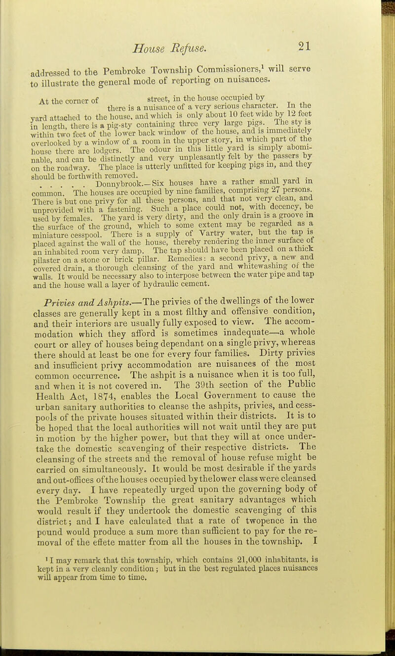 House Refuse. addressed to the Pembroke Township Commissioners.^ will serve to illustrate the general mode of reporting on nuisances. At the comer of street, in the house occupied by there is a nuisance of a very serious character. In the yard attached to tlie house, and which is only about 10 feet wide by 12 feet in length, there is a pig-sty containing tliree very large pigs. The sty is within two feet of the lower back window of the house, and is immediatdy overlooked by a window of a room in the upper story, in winch part of the house there are lodgers. The odour in this little yard is simply abomi- nable, andean be distinctly and very unpleasantly felt by the passers by on the roadway. The place is utterly unfitted for keeping pigs m, and they should be forthwith removed. „ i • Donnybrook.—Six houses have a rather small yard m common. The houses are occupied by nine families, comprising 27 persons. There is but one privy for aU these persons, and that not very clean, and unprovided with a fastening. Such a place could not, with decency, be used by females. The yard is very dirty, and the only dram is a groove in the surface of the ground, wliich to some extent may be regarded as a miniature cesspool. There is a supply of Vartry water, but the tap is placed against the waU of the house, thereby rendering the inner surlace ot an inhabited room very damp. The tap should have been placed on a thick pDaster on a stone or brick pillar. Eemedies: a second privy, a new and covered drain, a thorough cleansing of the yard and whitewashing of the walls. It would be necessary also to interpose between the water pipe and tap and the house wall a layer of hydraulic cement. Privies and Ashpits.—The privies of the dwellings of the lower classes are generally kept in a most filthy and offensive condition, and their interiors are usually fully exposed to view. The accom- modation which they afford is sometimes inadequate—a whole court or alley of houses being dependant on a single privy, whereas there should at least be one for every four families. Dirty privies and insuflBcient privy accommodation are nuisances of the most common occurrence. The ashpit is a nuisance when it is too full, and when it is not covered m. The 39tli section of the Public Health Act, 1874, enables the Local Government to cause the urban sanitary authorities to cleanse the ashpits, privies, and cess- pools of the private houses situated within their districts. It is to be hoped that the local authorities will not wait until they are put in motion by the higher power, but that they will at once under- take the domestic scavenging of their respective districts. The cleansing of the streets and the removal of house refuse might be carried on simultaneously. It would be most desirable if the yards and out-offices of the houses occupied by thelower class were cleansed every day. I have repeatedly urged upon the governing body of the Pembroke Township the great sanitary advantages which would result if they undertook the domestic scavenging of this district; and I have calculated that a rate of twopence in the pound would produce a sum more than sufficient to pay for the re- moval of the effete matter from all the houses in the township. I ' I may remark that this township, which contains 21,000 inhabitants, is kept in a very cleanly condition; but in the best regulated places nuisances will appear from time to time.