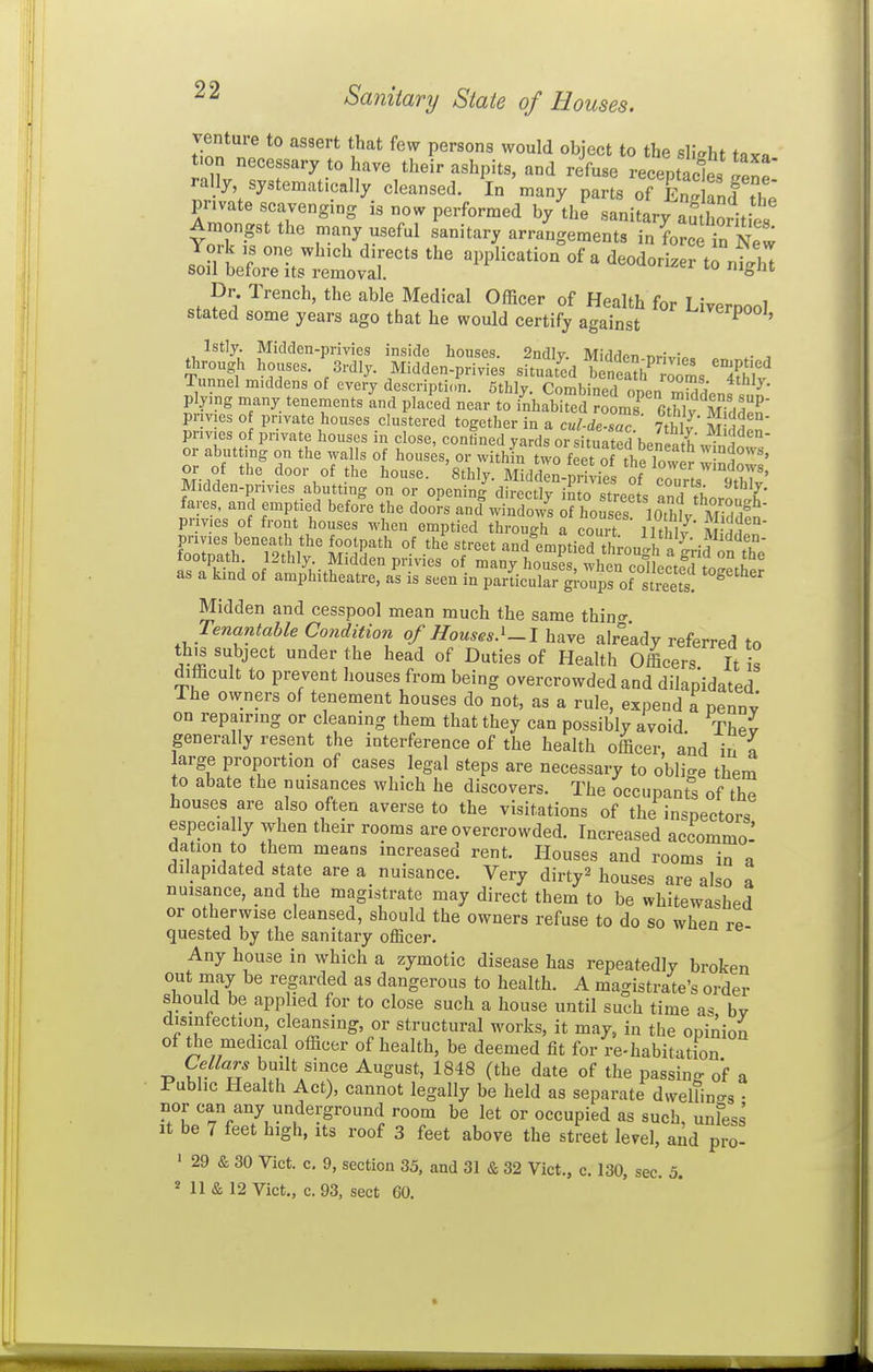 venture to assert that few persons would object to the slight iix^ t.on necessary to have their ashpits, and refuse receptacles fenp ra ly systematically cleansed. In many parts of £knf thj private scavenging is now performed by the sanitary S'orities Amongst the many useful sanitary arrangements in^o^T^?^ 1:!^:^:^''' of a deodon^rrn^lT Dr. Trench, the able Medical Officer of Health for Livernool stated some years ago that he would certify against ^'^^^P^^^ Istly. Midden-privies inside houses. 2ndly. Middpn nr!v;„. . , Snnfl' '-Vr'- 3i-dly. Midden-privies situated b „eath^™3 ^^g^^^^^ Tunnel m.ddens of every description. 5thly. Combined open mWdenf^nn' plying many tenements and placed near to inhabited rooms fitbW M- M P pnvies of private houses clustered together in a cul-l.Tc 7tSl' S' pnv.es of private houses in close, contined yards or situated h^nS' or abutting on the walls of houses, or withfn two feetTtheTow^^ y''\ndo^y,, or of the door of the house. 8thly. Mid kn-priiies S Midden-privies abutting on or openin-^ direct v imo .trp^t. TX ^^^^l' fares, and emptied before the doo?s and winS o^ho S ' loTh^ pnv.es of front houses when emptied through a court llthlv Mittn' pnvies beneath the footpath of the street and emntied thro„th I .f^'^'^u' footpath 12thly. Midken privies of many housS wht cotcte^l: as a kind of amphitheatre, as is seen in parLular gl-oui^of streets^ Midden and cesspool mean much the same thino- Tenantable Condition of Houses.'-I have already referred to this subject under the head of Duties of Health Officers It is difficult to prevent liouses from being overcrowded and dilapidated The owners of tenement houses do not, as a rule, expend a penny on repairing or cleaning them that they can possibly avoid Thev generally resent the interference of the health officer, and in a arge proportion of cases legal steps are necessary to oblige them to abate the nuisances which he discovers. The occupant^ of the houses are also often averse to the visitations of the inspectors especially when their rooms are overcrowded. Increased accommo- dation to them means increased rent. Houses and rooms in a dilapidated state are a nuisance. Very dirty^ houses are also a nuisance, and the magistrate may direct them to be whitewashed or otherwise cleansed, should the owners refuse to do so when re quested by the sanitary officer. Any house in which a zymotic disease has repeatedly broken out may be regarded as dangerous to health. A magistrate's order should be applied for to close such a house until such time as bv disinfection, cleansing, or structural works, it may, in the opinion of the medical officer of health, be deemed fit for re-habitation Cellars built since August, 1848 (the date of the passing of a Public Health Act), cannot legally be held as separate dweUin-s • nor can any underground room be let or occupied as such, unfess It be 7 feet high, its roof 3 feet above the street level, and pro- ' 29 & 30 Viet. c. 9, section 35, and 31 & 32 Vict., c. 130, sec. 5. Ml & 12 Vict., c. 93, sect 60.