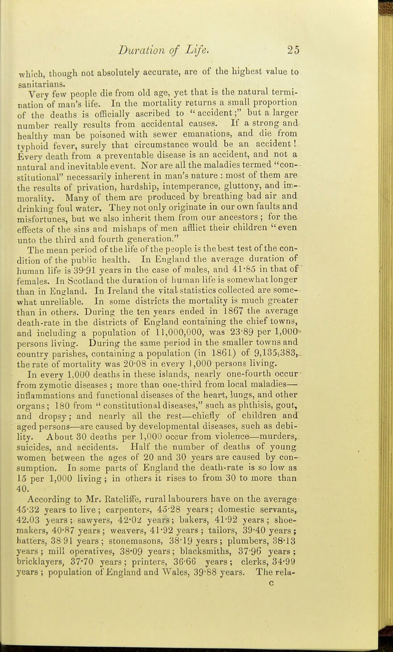 which, though not absolutely accurate, are of the highest value to sanitarians. Very few people die from old age, yet that is the natural termi- nation of man's life. In the mortality returns a small proportion of the deaths is officially ascribed to  accident; but a larger number really results from accidental causes. If a strong and- healthy man be poisoned with sewer emanations, and die from tvphoid fever, surely that circumstance would be an accident! Every death from a preventable disease is an accident, and not a natural and inevitable event. Nor are all the maladies termed con- stitutional necessarily inherent in man's nature : most of them are the results of privation, hardship, intemperance, gluttony, and im- morality. Many of them are produced by breathing bad air and drinking foul water. They not only originate in our own faults and misfortunes, but we also inherit them from our ancestors; for the effects of the sins and mishaps of men afflict their children  even unto the third and fourth generation. The mean period of the life of the people is the best test of the con- dition of the public health. In England the average duration of human life is 39-91 years in the case of males, and 41-85 in that of females. In Scotland the duration of human life is somewhat longer than in England. In Ireland the vital statistics collected are some- what unreliable. In some districts the mortality is much greater than in others. During the ten years ended in 1867 the average death-rate in the districts of England containing the chief towns, and including a population of 11,000,000, was 23-89 per l.OUO persons living. Dui-ing the same period in the smaller towns and country parishes, containing a population (in 1861) of 9,135^383,, the rate of mortality was 20-08 in every 1,000 persons living. In every 1,000 deaths in these islands, nearly one-fourth occur- from zymotic diseases ; more than one-third from local maladies— inflammations and functional diseases of the heart, lungs, and other organs ; ISO from  constitutional diseases, such as phthisis, gout, and dropsy; and nearly all the rest—chiefly of children and aged persons—are caused by developmental diseases, such as debi- lity. About 30 deaths per 1,000 occur from violence—murders, suicides, and accidents. Half the number of deaths of young women between the ages of 20 and 30 years are caused by con- sumption. In some parts of England the death-rate is so low as 15 per 1,000 living ; in others it rises to from 30 to more than 40. According to Mr. Eatclife, rural labourers have on the average' 45-32 years to live; carpenters, 45-28 years; domestic servants, 42.03 }-ears; sawyers, 420:i years; bakers, 41-92 years; shoe- makers, 40-87 years; weavers, 41*92 years ; tailors, 39-40 years ; hatters, 38 91 years; stonemasons, 38-19 years; plumbers, 38-13 years; mill operatives, 38'09 years; blacksmiths, 37-96 years; bricklayers, 37*70 years; printers, 36-66 years; clerks, 34-99 years ; population of England and Wales, 39-88 years. The rela- c