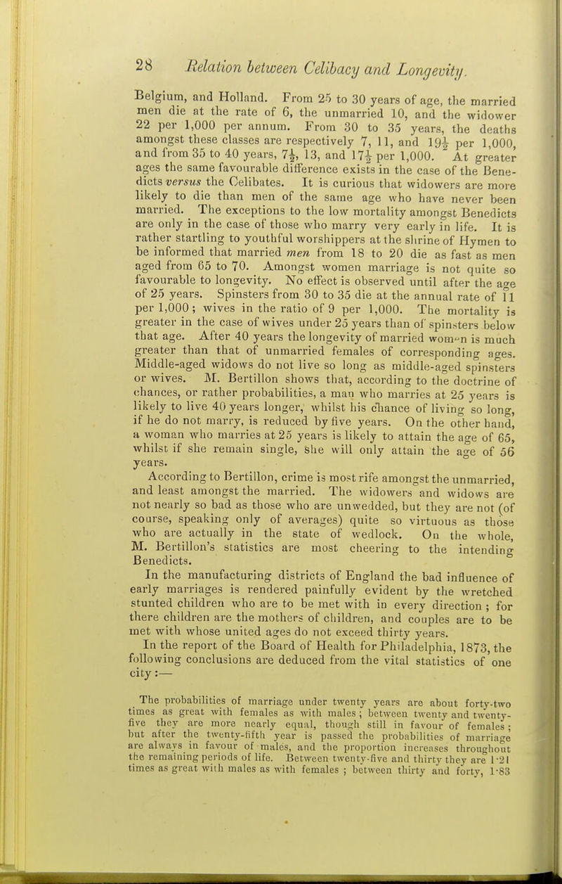 Relation between Celibacy and Longevity. Belgium, and Holland. From 25 to 30 years of age, the married men die at the rate of 6, the unmarried 10, and the widower 22 per 1,000 per annum. From 30 to 35 years, the deaths amongst these classes are respectively 7, 11, and per 1,000, and from 35 to 40 years, 7^, 13, and 17^ per 1,000. At greater ages the same favourable difference exists in the case of the Bene- dicts versus the Celibates. It is curious that widowers are moi-e likely to die than men of the same age who have never been married. The exceptions to the low mortality amongst Benedicts are only in the case of those who marry very early in life. It is rather startling to youthful worshippers at the slirineof Hymen to be informed that married men from 18 to 20 die as fast as men aged from 65 to 70. Amongst women marriage is not quite so favourable to longevity. No effect is observed until after the a<»e of 25 years. Spinsters from 30 to 35 die at the annual rate of fl per 1,000; wives in the ratio of 9 per 1,000. The mortality is greater in the case of wives under 25 years than of spinsters below that age. After 40 years the longevity of married wom^n is much greater than that of unmarried females of corresponding ages. Middle-aged widows do not live so long as middle-aged spinsters or wives. M. Bertillon shows that, according to the doctrine of chances, or rather probabilities, a man who marries at 25 years is likely to live 40 years longer, whilst his cTiance of living so long, if he do not marry, is reduced by five years. On the other hand, a woman who marries at 25 years is likely to attain the age of 65, whilst if she remain single. She will only attain the ao-e of 56 years. According to Bertillon, crime is most rife amongst the unmarried, and least amongst the married. The widowers and widows are not nearly so bad as those who are unwedded, but they are not (of course, speaking only of averages) quite so virtuous as those who are actually in the state of wedlock. On the whole, M. Bertillon's statistics are most cheering to the intending Benedicts. In the manufacturing districts of England the bad influence of early marriages is rendered painfully evident by tlie wretched stunted children who are to be met with in every direction ; for there children are the mothers of cliildren, and couples are to be met with whose united ages do not exceed thirty years. In the report of the Board of Health for Philadelphia, 1873, the following conclusions are deduced from the vital statistics of one city:— The probabilities of marriage under twenty years are about forty-two times as great with females as with males ; between twenty and twenty- five they are more nearly equal, though still in favour of females; but after the twenty-fiftli year is passed the probabilities of marriage are always in favour of males, and the proportion increases throughout the remaining periods of life. Between twenty-five and thirty they are 1-21 times as great with males as with females ; between thirty and forty, 1-83