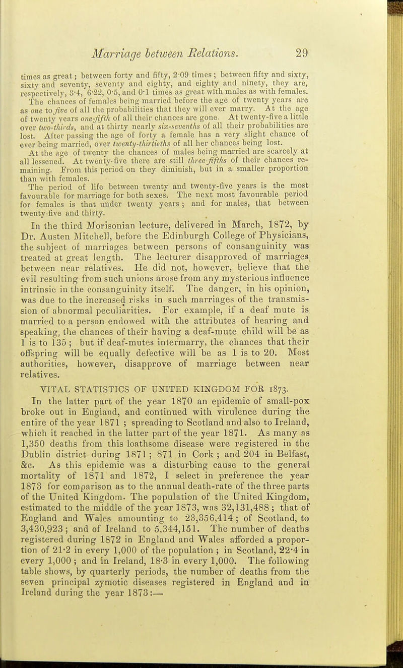 times as great; between forty and fifty, 2'09 times; between fifty and sixty, sixty and seventy, seventy and eighty, and eighty and ninety, they arc, respectively, 3-4:, C-22, 0-5, and 0-1 times as great with males as with females. The chances of females being married before the age of twenty years are as one to five of all the probabilities that they will ever marry. At the age of twenty years om-fifth of all their chances are gone. At twenty-five a little over two-thirds, and at thirty nearly six-sevenths of all their probabilities are lost. After passing the age of forty a female has a very slight chance of ever being married, over tivcntij-thirtieths of all her chances being lost. At the age of twenty the chances of males being married are scarcely at all lessened. At twenty-five there are still three-fifths of their chances re- maining. From this period on they diminish, but in a smaller proportion than with females. The period of life between twenty and twenty-five years is the most favourable for marriage for both sexes. The next most favourable period for females is that under twenty years ; and for males, that between twenty-five and thirty. In the third Morisonian lecture, delivered in March, 1872, by Dr. Austen Mitchell, before the Edinburgh College of Physicians, the subject of marriages between persons of consanguinity was treated at great length. The lecturer disapproved of marriages between near relatives. He did not, however, believe that the evil resulting from such unions arose from any mysterious influence intrinsic in the consanguinity itself. The danger, in his opinion, was due to the increased risks in such marriages of the transmis- sion of abnormal peculiarities. For example, if a deaf mute is married to a person endowed with the attributes of hearing and speaking, the chances of their having a deaf-mute child will be as 1 is to 135 ; but if deaf-mutes intermarry, the chances that their offspring will be equally defective will be as 1 is to 20. Most authorities, however, disapprove of marriage between near relatives. VITAL STATISTICS OF UNITED KINGDOM FOR 1873. In the latter part of the year 1870 an epidemic of small-pox broke out in England, and continued with virulence during the entire of the year 1871 ; spreading to Scotland and also to Ireland, which it reached in the latter part of the year 1871. As many as 1,350 deaths from this loathsome disease were registered in the Dublin district during 1871; 871 in Cork; and 204 in Belfast, &c. As this epidemic was a disturbing cause to the general mortality of 1871 and 1872, I select in preference the year 1873 for comparison as to the annual death-rate of the three parts of the United Kingdom. The population of the United Kingdom, estimated to the middle of the year 1873, was 32,131,488 ; that of England and Wales amounting to 23,356,414 ; of Scotland, to 3,430,923; and of Ireland to 5,344,151. The number of deaths registered during 1872 in England and Wales afforded a propor- tion of 21*2 in every 1,000 of the population ; in Scotland, 22*4 in every 1,000 ; and in Ireland, 18-3 in every 1,000. The following table shows, by quarterly periods, the number of deaths from the seven principal zymotic diseases registered in England and in Ireland during the year 1873:—