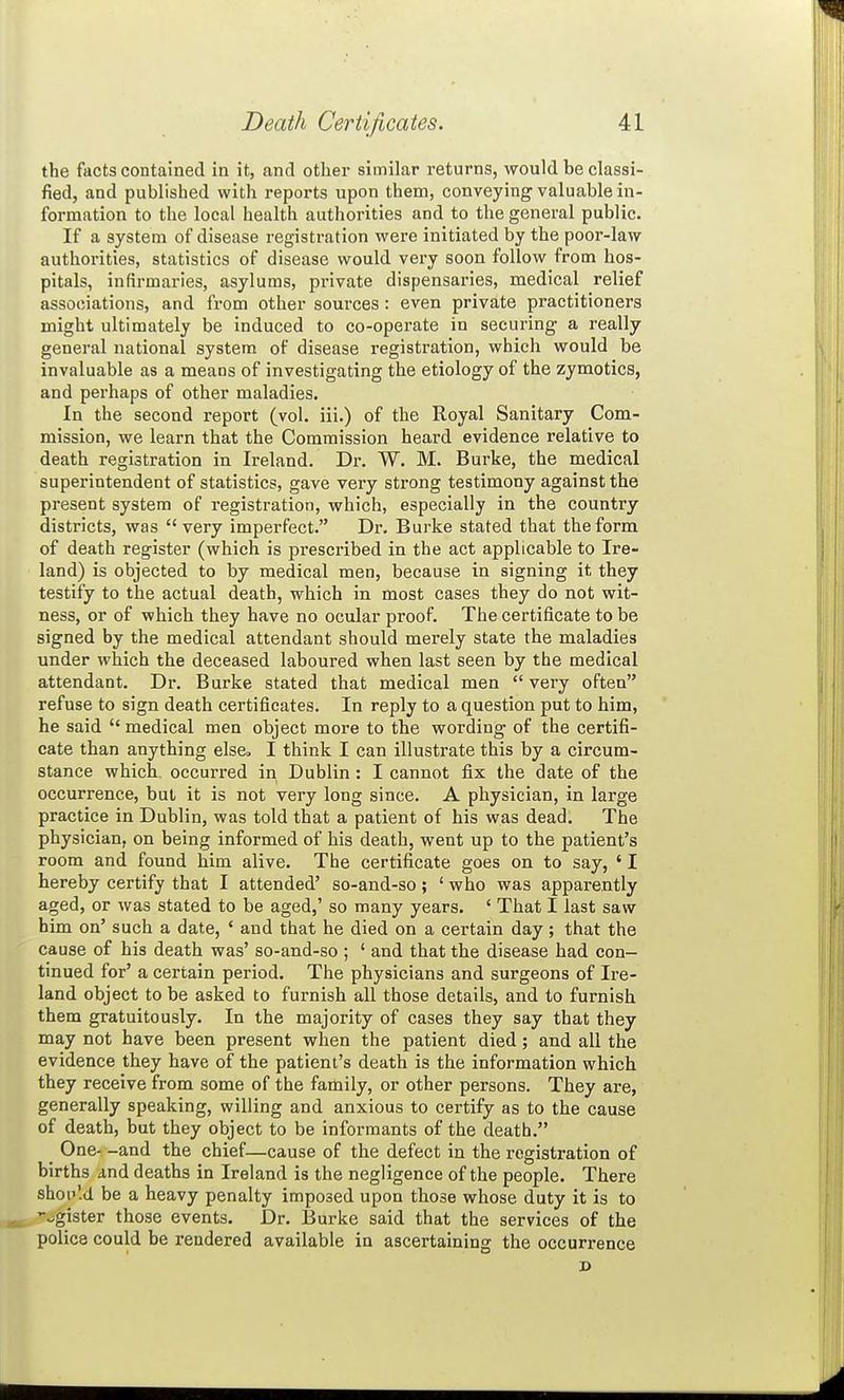 the facts contained in it, and other similar returns, would be classi- fied, and published with reports upon them, conveying valuable in- formation to the local health authorities and to the general public. If a system of disease registration were initiated by the poor-law authorities, statistics of disease would very soon follow from hos- pitals, infirmaries, asylums, private dispensaries, medical relief associations, and from other sources : even private practitioners might ultimately be induced to co-operate in securing a really general national system of disease registration, which would be invaluable as a means of investigating the etiology of the zymotics, and perhaps of other maladies. In the second report (vol. iii.) of the Royal Sanitary Com- mission, we learn that the Commission heard evidence relative to death registration in Ireland. Dr. W. M. Burke, the medical superintendent of statistics, gave very strong testimony against the present system of registration, which, especially in the country districts, was very imperfect. Dr. Burke stated that the form of death register (which is prescribed in the act applicable to Ire- land) is objected to by medical men, because in signing it they testify to the actual death, which in most cases they do not wit- ness, or of which they have no ocular proof. The certificate to be signed by the medical attendant should merely state the maladies under which the deceased laboured when last seen by the medical attendant. Dr. Burke stated that medical men  very often refuse to sign death certificates. In reply to a question put to him, he said  medical men object more to the wording of the certifi- cate than anything else, I think I can illustrate this by a circum- stance which, occurred in Dublin: I cannot fix the date of the occurrence, but it is not very long since. A physician, in large practice in Dublin, was told that a patient of his was dead. The physician, on being informed of his death, went up to the patient's room and found him alive. The certificate goes on to say, ' I hereby certify that I attended' so-and-so; ' who was apparently aged, or was stated to be aged,' so many years. ' That I last saw him on' such a date, ' and that he died on a certain day; that the cause of his death was' so-and-so ; ' and that the disease had con- tinued for' a certain period. The physicians and surgeons of Ire- land object to be asked to furnish all those details, and to furnish them gratuitously. In the majority of cases they say that they may not have been present when the patient died; and all the evidence they have of the patient's death is the information which they receive from some of the family, or other persons. They are, generally speaking, willing and anxious to certify as to the cause of death, but they object to be informants of the death. ^ One- -and the chief—cause of the defect in the registration of births and deaths in Ireland is the negligence of the people. There shop'.d be a heavy penalty imposed upon those whose duty it is to -agister those events. Dr. Burke said that the services of the police could be rendered available in ascertaining the occurrence D