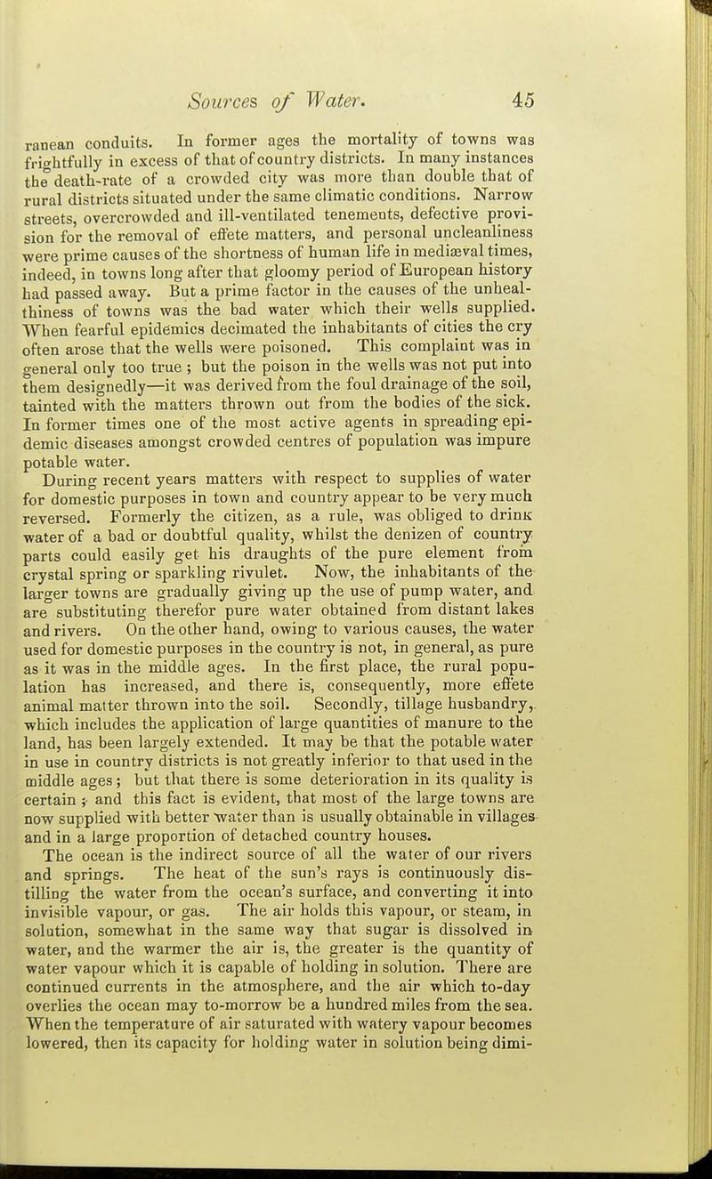 ranean conduits. In former ages the mortality of towns was frightfully in excess of that of country distz-icts. In many instances the death-rate of a crowded city was more than double that of rural districts situated under the same climatic conditions. Narrow- streets, overcrowded and ill-ventilated tenements, defective provi- sion for the removal of effete matters, and personal uncleanliness were prime causes of the shortness of human life in medieval times, indeed, in towns long after that gloomy period of European history had passed away. But a prime factor in the causes of the unheal- thiness of towns was the bad water which their wells supplied. When fearful epidemics decimated the inhabitants of cities the cry often arose that the wells were poisoned. This complaint was in general only too true ; but the poison in the wells was not put into them designedly—it was derived from the foul drainage of the soil, tainted with the matters thrown out from the bodies of the sick. Informer times one of the most active agents in spreading epi- demic diseases amongst crowded centres of population was impure potable water. During recent years matters with respect to supplies of water for domestic purposes in town and country appear to be very much reversed. Formerly the citizen, as a rule, was obliged to drinK water of a bad or doubtful quality, whilst the denizen of country parts could easily get his draughts of the pure element froin crystal spring or sparkling rivulet. Now, the inhabitants of the larger towns are gradually giving up the use of pump water, and are substituting therefor pure water obtained from distant lakes and rivers. On the other hand, owing to various causes, the water used for domestic purposes in the country is not, in general, as pure as it was in the middle ages. In the first place, the rural popu- lation has increased, and there is, consequently, more efl'ete animal matter thrown into the soil. Secondly, tillage husbandry, which includes the application of lai-ge quantities of manure to the land, has been largely extended. It may be that the potable water in use in country districts is not greatly inferior to that used in the middle ages; but that there is some deterioration in its quality is certain and this fact is evident, that most of the large towns are now supplied with better >ivater than is usually obtainable in villages and in a large proportion of detached country houses. The ocean is the indirect source of all the water of our rivers and springs. The heat of the sun's rays is continuously dis- tilling the water from the ocean's surface, and converting it into invisible vapour, or gas. The air holds this vapour, or steam, in solution, somewhat in the same way that sugar is dissolved in water, and the warmer the air is, the greater is the quantity of water vapour which it is capable of holding in solution. There are continued currents in the atmosphere, and the air which to-day overlies the ocean may to-morrow be a hundred miles from the sea. When the temperature of air saturated with watery vapour becomes lowered, then its capacity for holding water in solution being dimi-