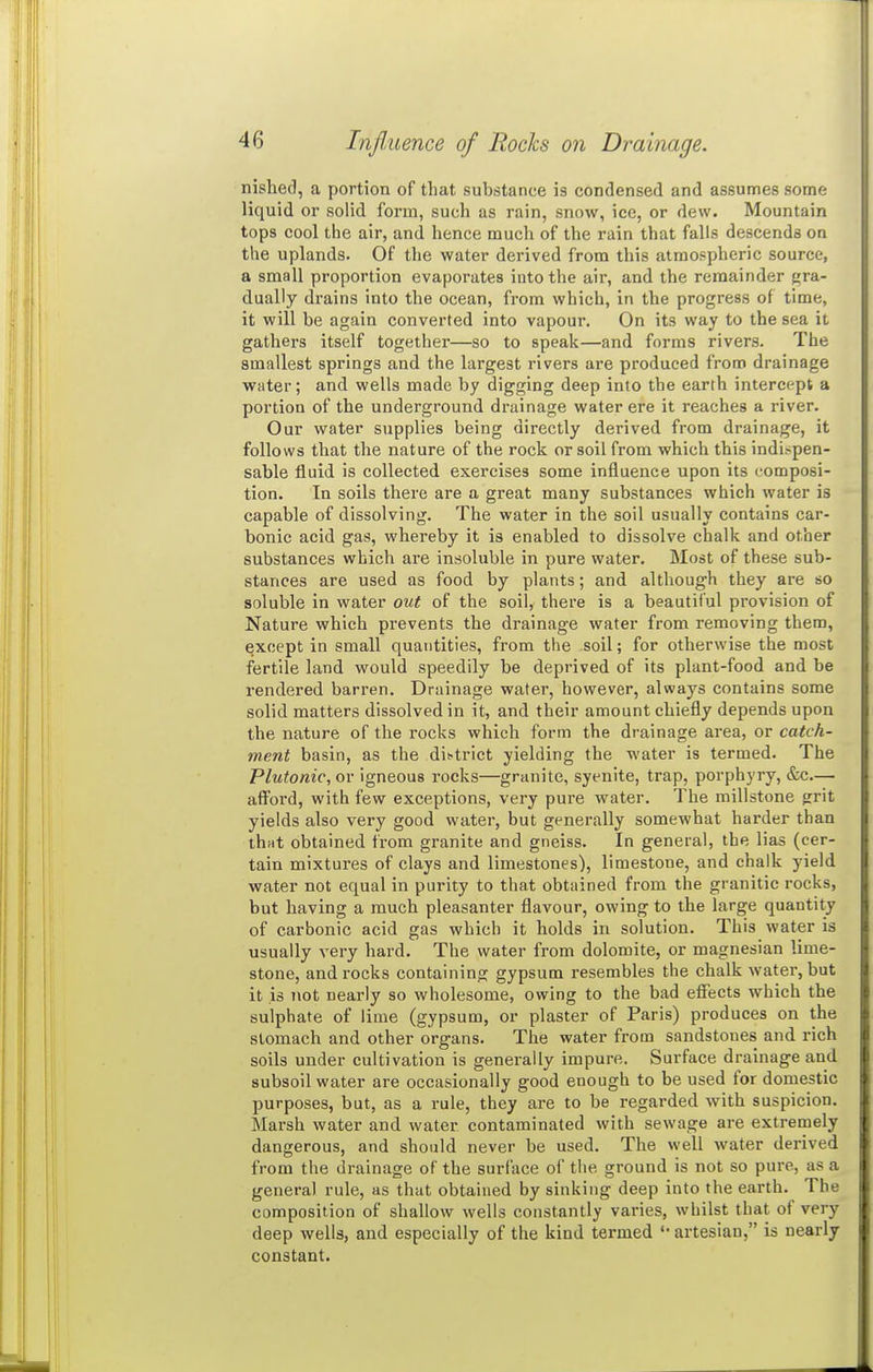 nished, a portion of that substance is condensed and assumes some liquid or solid form, such as rain, snow, ice, or dew. Mountain tops cool the air, and hence much of the rain that falls descends on the uplands. Of the water derived from this atmospheric source, a small proportion evaporates into the air, and the remainder f»ra- dually drains into the ocean, from which, in the progress of time, it will be again converted into vapour. On its way to the sea it gathers itself together—so to speak—and forms rivers. The smallest springs and the largest rivers are produced from drainage water; and wells made by digging deep into the earth intercept a portion of the underground drainage water ere it reaches a river. Our water supplies being directly derived from drainage, it follows that the nature of the rock or soil from which this indispen- sable fluid is collected exercises some influence upon its composi- tion. In soils there are a great many substances which water is capable of dissolving. The water in the soil usually contains car- bonic acid gas, whereby it is enabled to dissolve chalk and other substances which are insoluble in pure water. Most of these sub- stances are used as food by plants; and although they are so soluble in water out of the soil, there is a beautiful provision of Nature which prevents the drainage water from removing them, except in small quantities, from the soil; for otherwise the most fertile land would speedily be deprived of its plant-food and be rendered barren. Drainage water, however, always contains some solid matters dissolved in it, and their amount chiefly depends upon the nature of the rocks which form the drainage area, or catch- ment basin, as the dictrict yielding the water is termed. The Plutonic, or igneous rocks—granite, syenite, trap, porphyry, &c.— afford, with few exceptions, very pure water. The millstone grit yields also very good water, but generally somewhat harder than thHt obtained from granite and gneiss. In general, the lias (cer- tain mixtures of clays and limestones), limestone, and chalk yield water not equal in purity to that obtained from the granitic rocks, but having a much pleasanter flavour, owing to the large quantity of carbonic acid gas which it holds in solution. This water is usually very hard. The water from dolomite, or magnesian lime- stone, and rocks containing gypsum resembles the chalk water, but it is not nearly so wholesome, owing to the bad effects which the sulphate of lime (gypsum, or plaster of Paris) produces on the stomach and other organs. The water from sandstones and rich soils under cultivation is generally impure. Surface drainage and subsoil water are occasionally good enough to be used for domestic purposes, but, as a rule, they are to be regarded with suspicion. Marsh water and water contaminated with sewage are extremely dangerous, and should never be used. The well water derived from the drainage of the surface of the ground is not so pure, as a general rule, as that obtained by sinking deep into the earth. The composition of shallow wells constantly varies, whilst that of very deep wells, and especially of the kind termed artesian, is nearly constant.