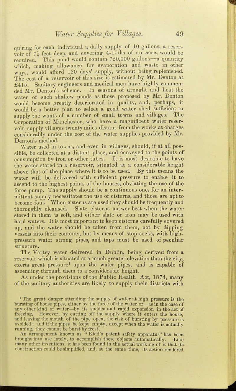 quiring for eacb indiviilual a daily supply of 10 gallons, a reser- voir of 7^ feet deep, and covering 4-lOths of an acre, would be required. This pond would contain 720,000 gallons—a quantity which, making allowance fur evaporation and waste in other ways, would afford 120 days' supply, without being replenished. The cost of a reservoir of this size is estimated by Mr. Denton at £415. Sanitary engineers and medical men have highly commen- ded Mr. Denton's scheme. In seasons of drought and heat the water of such shallow ponds as those proposed by Mr. Denton would become greatly deteriorated in quality, and, perhaps, it would be a better plan to select a good water shed sufficient to supply the wants of a number of small towns and villages. The Corporation of Manchester, who have a magnificent water reser- voir, supply villages twenty miles distant from the works at charges considerably under the cost of the water supplies provided by Mr. Denton's method. Water used in towns, and even in villages, should, if at all pos- sible, be collected at a distant place, and conveyed to the points of consumption by iron or other tubes. It is most desirable to have the water stored in a reservoir, situated at a considerable height above that of the place where it is to be used. By this means the water will be delivered with sufficient pressure to enable it to ascend to the highest points of the houses, obviating the use of the force pump. The supply should be a continuous one, for an inter- mittent supply necessitates the use of cisterns, and those are apt to become foul. When cisterns are used they should be frequently and thoroughly cleansed. Slate cisterns answer best when the water stored in them is soft, and either slate or iron may be used with hard waters. It is most important to keep cisterns carefully covered up, and the water should be taken from them, not by dipping vessels into their contents, but by means of stop-cocks, with high- pressure water strong pipes, and taps must be used of peculiar structure. The Vartry water delivered in Dublin, being derived from a reservoir which is situated at a much greater elevation than the city,, exerts great pressure' upon the water pipes, and is capable of ascending through them to a considerable height. As under the provisions of the Public Health Act, 1874,. many of the sanitary authorities are likely to supply their districts with ' The great danger attending the supply of water at high pressure is the bursting of house pipes, either by the force of the water or—as in the case of any other kind of water—by its sudden and rapid expansion in the act of freezing. However, by cutting off the supply where it enters the house, and leaving the mouth of the pipe open, the risk of bursting by pressure is avoided; and if the pipes be kept empty, except when the water is actually running, they cannot be burst by frost. An arrangement known as  Kidd's patent safety apparatus has been brought into use lately, to accomplish these objects automatically. Like many other inventions, it has been found in the actual working of it that its construction could be simplified, and, at the same time, its actiom rendered