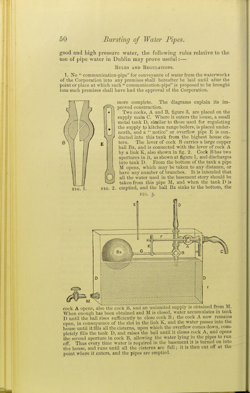 good and high pressure water, the following rules relative to the use of pipe water in Dublin may prove useful:— EULES AND ReGDLATIONS. 1. No communication-pipe for conveyance of water from the waterworks of the Corporation into any premises shall hereafter be laid until after the point or place at which such communication-pipe is proposed to be brought into such premises shall have had the approval of the Corporation. FIG. 1 more complete. The diagrams explain its im- proved construction. Two cocks, A and B, figure 3, are placed on the supply main C. Where it enters the house, a small metal tank D, similar to those used for regulating the supply to kitchen range boilers, is placed under- neath, and a notice or overflow pipe E is con- ducted into this tank from the highest house cis- tern. The lever of cock B carries a large copper ball Bx, and is connected with the lever of cock A by a link K, also shown in flg. 2. Cock Bhas two apertures in it, as shown at figure 1, and discharges into tank D. From the bottom of the tank a pipe M opens, which may be taken to any distance, or have any number of branches. It is intended that all the water used in the basement story should be taken from this pipe M, and when the tank D is emptied, and the ball Bx sinks to the bottom, the FIG. 3. cock A opens, also the cock B, and an unlimited supply is obtained from M. When enough has been obtained and M is closed, water accumulates m tank D untU the ball rises sufficiently to close cock B ; the cock A now remains open, in consequence of the slot in the link K, and the water passes into the house until it fills all the cisterns, upon which the overflow comes down, com- pletely fills the tank D, and raises the ball until it closes cock A, and opens the second aperture in cock B, allowing the water lying in the pipes to run off. Thus every time water is required in the basement it is turned on into the house, and runs until all the cisterns are full; it is then cut off at the point where it enters, and the pipes are emptied.