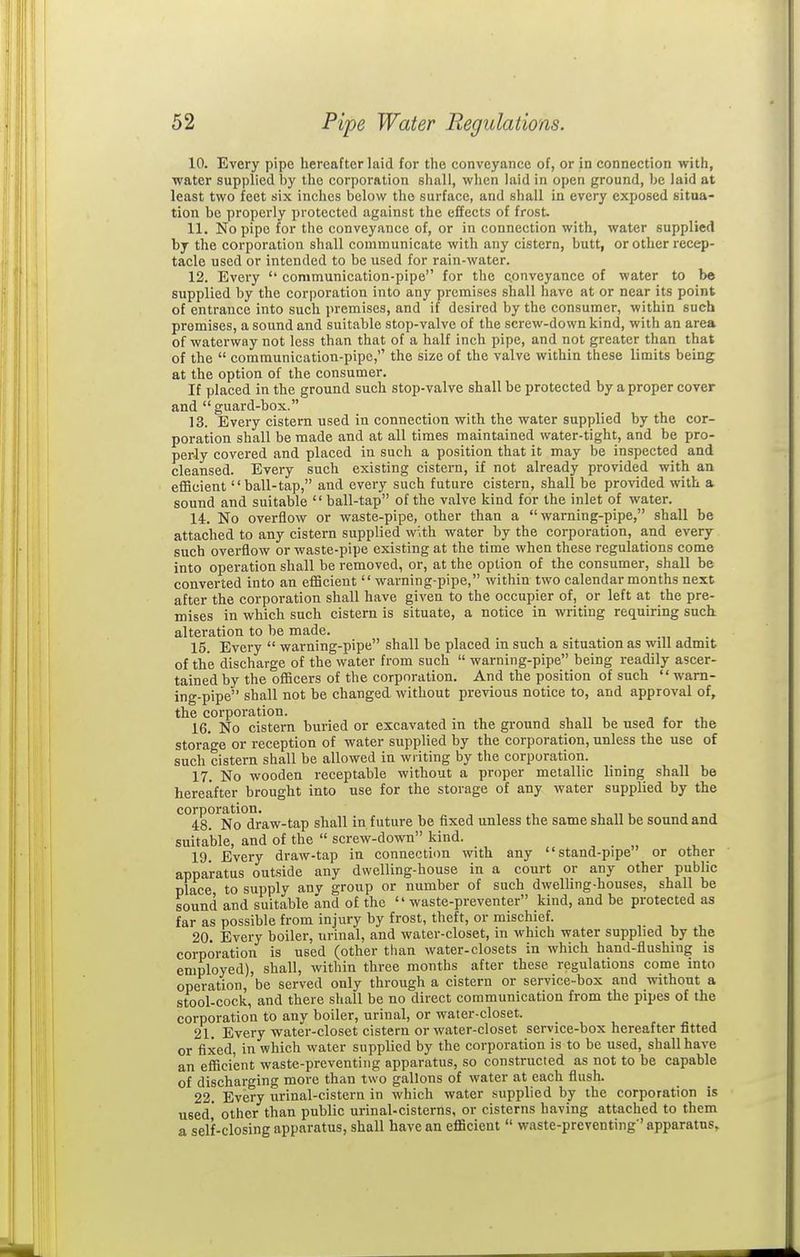 10. Every pipe hereafter laid for the conveyance of, or in connection with, water supplied by the corporation shall, when laid in open ground, be laid at least two feet six inches below the surface, and shall in every exposed situa- tion be properly protected against the effects of frost. 11. No pipe for the conveyance of, or in connection with, water supplied bj the corporation shall communicate with any cistern, butt, or other recep- tacle used or intended to be used for rain-water. 12. Every '' communication-pipe for the conveyance of water to be supplied by the corporation into any premises shall have at or near its point of entrance into such premises, and if desired by the consumer, within such premises, a sound and suitable stop-valve of the screw-down kind, with an area of waterway not less than that of a half inch pipe, and not greater than that of the  communication-pipe, the size of the valve within these limits being at the option of the consumer. If placed in the ground such stop-valve shall be protected by a proper cover and guard-box. 13. Every cistern used in connection with the water supplied by the cor- poration shall be made and at all times maintained water-tight, and be pro- perly covered and placed in such a position that it may be inspected and cleansed. Every such existing cistern, if not already provided with an efficient ball-tap, and every such future cistern, shall be provided with a. sound and suitable  ball-tap of the valve kind for the inlet of water. 14. No overflow or waste-pipe, other than a warning-pipe, shall be attached to any cistern supplied w\th water by the corporation, and every such overflow or waste-pipe existing at the time when these regulations come into operation shall be removed, or, at the option of the consumer, shall be converted into an efficient warning-pipe, within two calendar months next after the corpoi-ation shall have given to the occupier of, or left at the pre- mises in which such cistern is situate, a notice in writing requiring such, alteration to be made. 15. Every  warning-pipe shall be placed in such a situation as will admit of the discharge of the water from such  warning-pipe being readily ascer- tained by the officers of the corporation. And the position of such warn- ing-pipe shall not be changed without previous notice to, and approval of, the corporation. n , , , r , 16. No cistern buried or excavated in the ground shall be used for the storage or reception of water supplied by the corporation, unless the use of such cistern shall be allowed in writing by the corporation. 17. No wooden receptable without a proper metallic lining shall be hereafter brought into use for the storage of any water supplied by the corporation. „ , , , „. j ■, 48. No draw-tap shall in future be fixed unless the same shall be sound and suitable, and of the  screw-down kind. 19. Every draw-tap in connection with any stand-pipe or other apparatus outside any dwelling-house in a court or any other public place to supply any group or number of such dwelling-houses, shall be sound and suitable and of the waste-preventer kind, and be protected as far as possible from injury by frost, theft, or mischief. 20. Every boiler, urinal, and water-closet, in which water supplied by the corporation is used (other than water-closets in which hand-flushing is employed), shall, within three months after these regulations come into operation, be served only through a cistern or service-box and without a stool-cock, and there shall be no direct communication from the pipes of the corporation to any boiler, urinal, or water-closet. 21. Every water-closet cistern or water-closet service-box hereafter fitted or fixed, in which water supplied by the corporation is to be used, shall have an efiici'ent waste-preventing apparatus, so constructed as not to be capable of discharging more than two gallons of water at each flush. 22. Every urinal-cistern in which water supplied by the corporation is used' other than public urinal-cisterns, or cisterns having attached to them a self-closing apparatus, shall have an efficient  waste-preventing' apparatus.