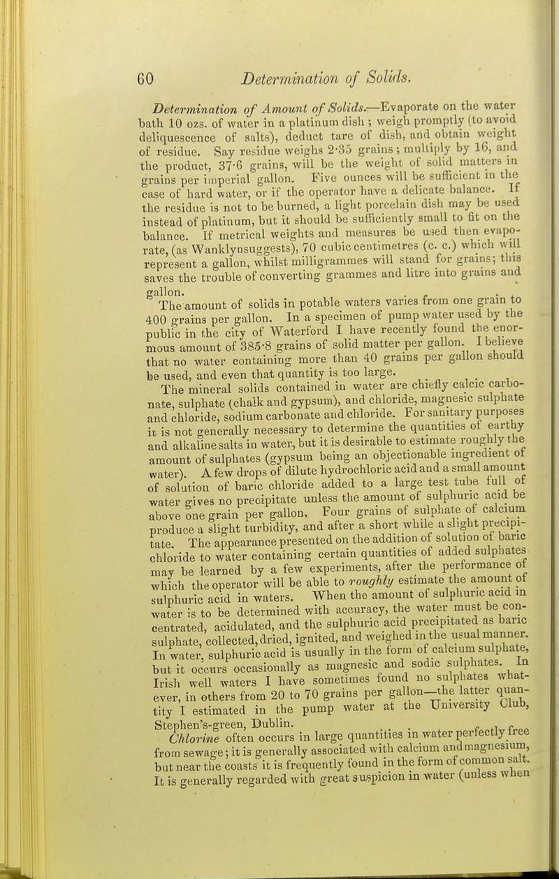 Determination of Amount of Solids.—E\a]yoTSLte on the water bath 10 ozs. of water in a platinum dish ; weigh promptly (to avoid deliquescence of salts), deduct tare of dish, and obtain weight of residue. Say residue weighs 2-35 grains; multiply by 16, and the product, 37-6 grains, will be the weight of solid matters in grains per imperial gallon. Five ounces will be sufficient m the case of hard water, or if the operator have a delicate balance. If the residue is not to be burned, a light porcelain dish may be used instead of platinum, but it should be sufficiently small to fit on the balance. If metrical weights and measures be mei then evapo- rate, (as Wanklynsuggests), 70 cubic centimetres (c. c.) which will represent a gallon, whilst milligrammes will stand for grains; this saves the trouble of converting grammes and litre into grains and gallon. . , . . The amount of solids in potable waters varies from one grain to 400 grains per gallon. In a specimen of pump water used by the public in the city of Waterford I have recently found the enor- mous amount of 385-8 grains of solid matter per gallon. I believe that no water containing more than 40 grains per gallon should be used, and even that quantity is too large. The mineral solids contained in water are chiefly calcic carbo- nate, sulphate (chalk and gypsum), and chloride, magnesic sulphate and chloride, sodium carbonate and chloride. For sanitary purposes ii is not generally necessary to determine the quantities of earthy and alkaline salts in water, but it is desirable to estimate roughly the amount of sulphates (gypsum being an objectionable ingredient ot water). A few drops of dilute hydrochloric acid and a smaU amount of solution of banc chloride added to a large test tube full ot water gives no precipitate unless the amount of sulphuric acid be above one grain per gallon. Four grains of sulphate of calcium produce a slight turbidity, and after a short while a slight precipi- tate. The appearance presented on the addition of solution of banc chloride to water containing certain quantities of added sulphates may be learned by a few experiments, after the performance ot which the operator will be able to roughly estimate the amount ot sulphuric acid in waters. When the amount of sulphuric acid in water is to be determined with accuracy, the water must be con- centrated, acidulated, and the sulphuric acid precipitated as banc sulphate, collected, dried, ignited, and weighed in the usual manner. In water, sulphuric acid is usually in the form of calcium sulphate, but it occurs occasionally as magnesic and sodic su phates. In Irish well waters I have sometimes found no sulphates what- ever, in others from 20 to 70 grains per gallon-the latter quan- tity I estimated in the pump water at the University Club, Stephen's-green, Dublin. _ , „ Chlorine often occurs in large quantities in water perfectly tree from sewage: it is generally associated with calcium and magnesium, but near the coasts it is frequently found in the form of common salt. It is generally regarded with great suspicion in water (unless wnen