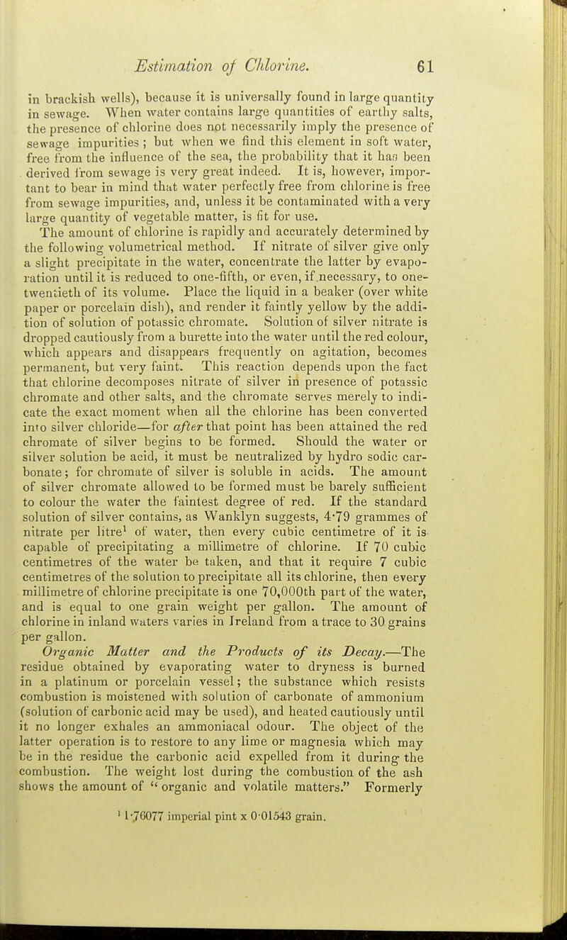 in brackish wells), because it is universally found in large quantity in sewage. When water contains large quantities of earthy salts, the presence of chlorine does not necessarily imply the presence of sewage impurities ; but when we find this element in soft water, free from the influence of the sea, the probability that it ban been derived I'rom sewage is very great indeed. It is, however, impor- tant to bear in mind that water perfectly free from chlorine is free from sewage impurities, and, unless it be contaminated with a very large quantity of vegetable matter, is fit for use. The amount of chlorine is rapidly and accurately determined by the following volumetrical method. If nitrate of silver give only a slight precipitate in the water, concentrate the latter by evapo- ration until it is reduced to one-fifth, or even, if necessary, to one- twentieth of its volume. Place the liquid in a beaker (over white paper or porcelain dish), and render it faintly yellow by the addi- tion of solution of potassic chromate. Solution of silver nitrate is di-opped cautiously from a burette into the water until the red colour, which appears and disappears frequently on agitation, becomes permanent, but very faint. This reaction depends upon the fact that chlorine decomposes nitrate of silver in presence of potassic chromate and other salts, and the chromate serves merely to indi- cate the exact moment when all the chlorine has been converted into silver chloi-ide—for a/ierthat point has been attained the red chromate of silver begins to be formed. Should the water or silver solution be acid, it must be neutralized by hydro sodic car- bonate ; for chromate of silver is soluble in acids. The amount of silver chromate allowed to be formed must be barely sufficient to colour the water the faintest degree of red. If the standard solution of silver contains, as Wanklyn suggests, 4*79 grammes of nitrate per litre' of water, then every cubic centimetre of it is capable of precipitating a millimetre of chlorine. If 70 cubic centimetres of the water ba taken, and that it require 7 cubic centimetres of the solution to precipitate all its chlorine, then every millimetre of chlorine precipitate is one 70,000th part of the water, and is equal to one grain weight per gallon. The amount of chlorine in inland waters varies in Ireland from a trace to 30 grains per gallon. Organic Matter and the Products of its Decay.—The residue obtained by evaporating water to dryness is burned in a platinum or porcelain vessel; the substance which resists combustion is moistened with solution of carbonate of ammonium (solution of carbonic acid may be used), and heated cautiously until it no longer exhales an ammoniacal odour. The object of the latter operation is to restore to any lime or magnesia which may be in the residue the carbonic acid expelled from it during the combustion. The weight lost during the combustion of the ash shows the amount of  organic and volatile matters. Formerly ' 1*76077 hnperial pint x 0-01543 grain.