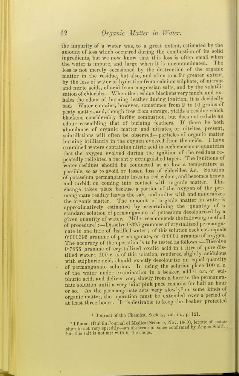 the impurity of a water was, to a great extent, estimated by the amount of loss which occurred during the combustion of its solid ingredients, but we now know that this loss is often small when the water is impure, and large when it is uncontaminated. The loss is not merely occasioned by the destruction of the organic matter in the residue, but also, and often to a far greater extent, by the loss of water of hydration from calcium sulphate, of nitrous and nitric acids, of acid from magnesian salts, and by the volatdi- zation of chlorides. When the residue blackens very much, and ex- hales the odour of burning leather during ignition, it is decidedly bad. Water contains, however, sometimes from 2 to 10 grains of peaty matter, and, though free from sewage, yields a residue which blackens considerably durifig combustion, but does not exhale an odour resembling that of burning feathers. If there be both abundance of organic matter and nitrates, or nitrites, present, scintillations will often be observed—particles of organic matter burning brilliantly in the oxygen evolved from the acids. I have examined waters containing nitric acid in such enormous quantities that the oxygen evolved during the ignition of the residues re- peatedly relighted a recently extinguished taper. The ignitions of water residues should be conducted at as low a temperature as possible, so as to avoid or lessen loss of chlorides, &c. Solution of potassium permanganate loses its red colour, and becomes brown and turbid, on coming into contact with organic matter. This change takes place because a portion of the oxygen of^ the per- manganate readily leaves the salt, and unites with and mineralizes the organic matter. The amount of organic matter in water is approximatively estimated by ascertaining the quantity of a standard solution of permanganate of potassium decolourized by a given quantity of water. Miller recommends the following method of procedure':—Dissolve 0*395 grammes of crystallized permanga- nate in one litre of distilled water ; of this solution each c.c. equals 0-000395 gramme of permanganate, or 0-0001 gramme of oxygen. The accuracy of the operation is to be tested as follows Dissolve 0-7855 gramme of crystallized oxalic acid in 1 litre of pure dis- tilled water; 100 c. c. of this solution, rendered slightly acidulous with sulphuric acid, should exactly decolourize an equal quantity of permanganate solution. In using the solution place 100 c. c. of the water under examination in a beaker, add -1 c.c. of sul- phuric acid, and deliver very slowly from a burette the permanga- nate solution until a very faint pink puce remains for half an hour or so. As the permanganate acts very slowly'^ on some kinds of organic matter, the operation must be extended over a period of at least three hours. It is desirable to keep the beaker protected ' Journal of the Chemical Society, vol. iii., p. 121. 21 found (Dublin Journal of Medical Science, Nov. 1869), ferrate of potas- sium to act very speedily—an observation since confirmed by Angus Smith ; but this salt is not met with in the shops.