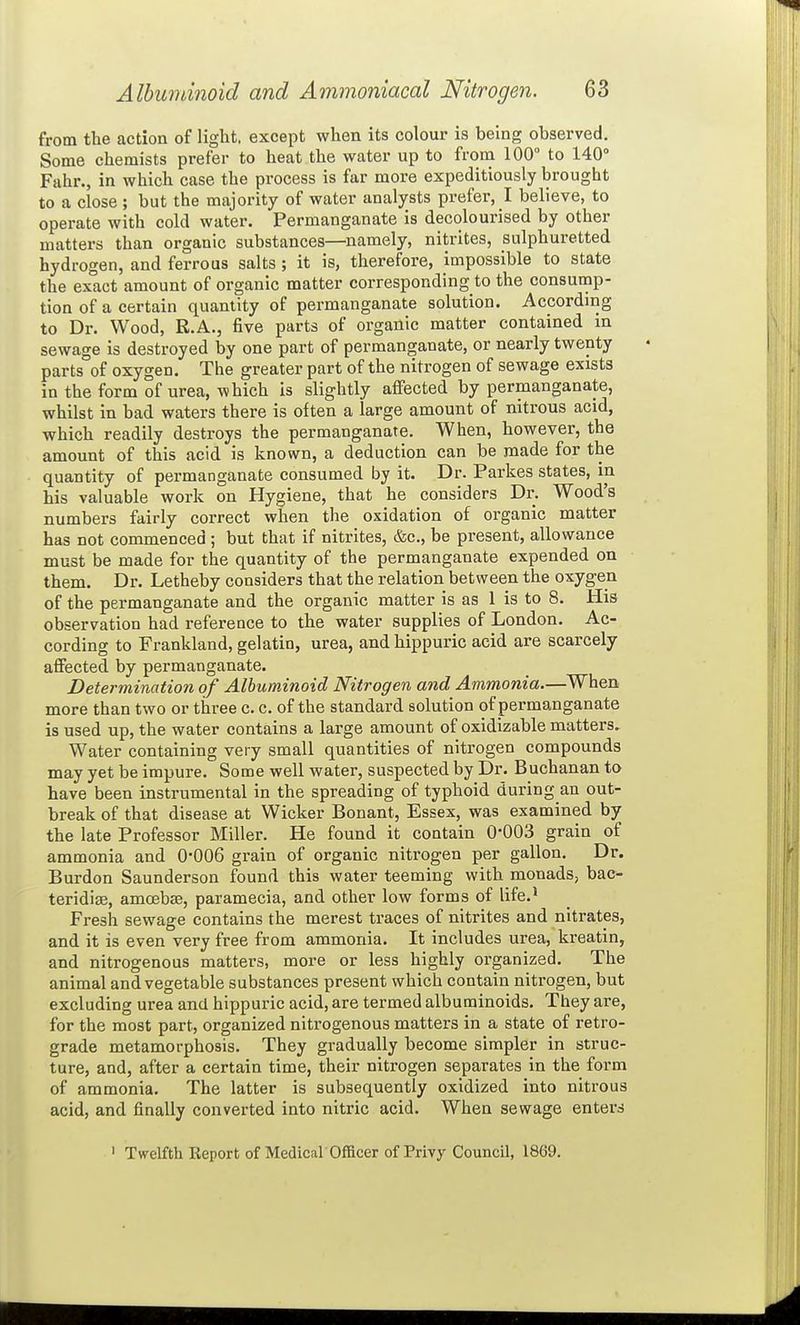 from the action of light, except when its colour is being observed. Some chemists prefer to heat the water up to from 100° to 140° Fahr., in which case the process is far more expeditiously brought to a close ; but the majority of water analysts prefer, I believe, to operate with cold water. Permanganate is decolourised by other matters than organic substances—namely, nitrites, sulphuretted hydrogen, and ferrous salts ; it is, therefore, impossible to state the exact amount of organic matter corresponding to the consump- tion of a certain quantity of permanganate solution. According to Dr. Wood, R.A., five parts of organic matter contained in sewage is destroyed by one part of permanganate, or nearly twenty parts of oxygen. The greater part of the nitrogen of sewage exists in the form of urea, which is slightly affected by permanganate, whilst in bad waters there is often a large amount of nitrous acid, which readily destroys the permanganate. When, however, the amount of this acid is known, a deduction can be made for the quantity of permanganate consumed by it. Dr. Parkes states, in his valuable work on Hygiene, that he considers Dr. Wood's numbers fairly correct when the oxidation of organic matter has not commenced ; but that if nitrites, &c., be present, allowance must be made for the quantity of the permanganate expended on them. Dr. Letheby considers that the relation between the oxygen of the permanganate and the organic matter is as 1 is to 8. His observation had reference to the water supplies of London. Ac- cording to Frankland, gelatin, urea, and hippuric acid are scarcely affected by permanganate. Determination of Albuminoid Nitrogen and Ammonia.—When more than two or three c. c. of the standard solution of permanganate is used up, the water contains a large amount of oxidizable matters^ Water containing very small quantities of nitrogen compounds may yet be impure. Some well water, suspected by Dr. Buchanan to have been instrumental in the spreading of typhoid during an out- break of that disease at Wicker Bonant, Essex, was examined by the late Professor Miller. He found it contain 0-003 grain of ammonia and 0*006 grain of organic nitrogen per gallon. Dr. Burdon Saunderson found this water teeming with monads, bac^ teridias, amoebce, paramecia, and other low forms of life.' Fresh sewage contains the merest traces of nitrites and nitrates, and it is even very free from ammonia. It includes urea, kreatin, and nitrogenous matters, more or less highly organized. The animal and vegetable substances present which contain nitrogen, but excluding urea and hippuric acid, are termed albuminoids. They are, for the most part, organized nitrogenous matters in a state of retro- grade metamorphosis. They gradually become simpler in struc- ture, and, after a certain time, their nitrogen separates in the form of ammonia. The latter is subsequently oxidized into nitrous acid, and finally converted into nitric acid. When sewage enters ' Twelfth Keport of Medical'Officer of Privy Council, 1869.