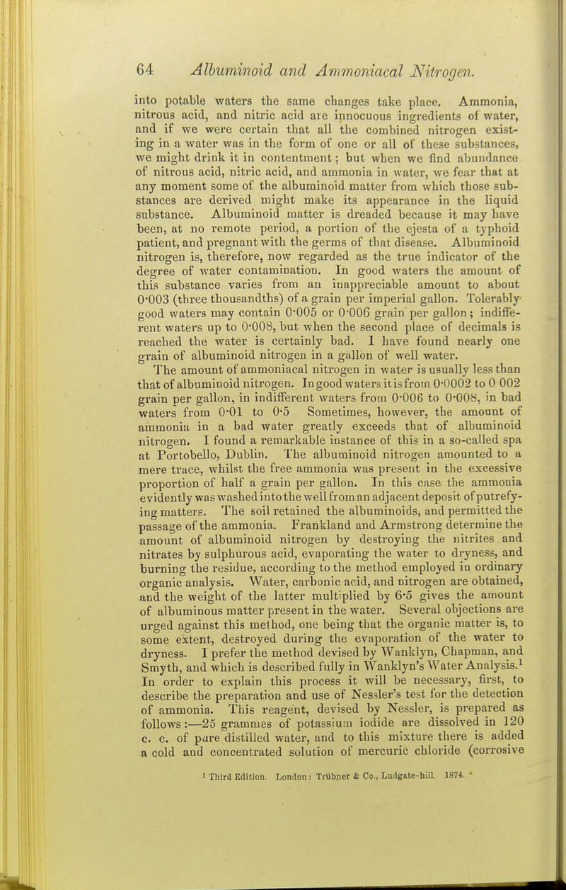 into potable waters the same changes take place. Ammonia, nitrous acid, and nitric acid are innocuous ingredients of water, and if we were certain that all the combined nitrogen exist- ing in a water was in the form of one or all of these substances, we might drink it in contentment; but when we find abundance of niti'ous acid, nitric acid, and ammonia in water, we fear that at any moment some of the albuminoid matter from which those sub- stances ai'e derived might make its appearance in the liquid substance. Albuminoid matter is dreaded because it may have been, at no remote period, a portion of the ejesta of a typhoid patient, and pregnant with the germs of that disease. Albuminoid nitrogen is, therefore, now regarded as the true indicator of the degree of water contamination. In good waters the amount of this substance varies from an inappreciable amount to about 0003 (three thousandths) of a grain per imperial gallon. Tolerably good waters may contain 0*005 or 0006 grain per gallon; indiffe- rent waters up to 0008, but when the second place of decimals is reached the water is certainly bad. 1 have found nearly one grain of albuminoid nitrogen in a gallon of well water. The amount of ammoniacal nitrogen in water is usually less than that of albuminoid nitrogen. In good waters it is from 0*0002 to 0 002 grain per gallon, in indifferent waters from 0*006 to 0*008, in bad waters from 0*01 to 0*5 Sometimes, however, the amount of ammonia in a bad water greatly exceeds that of albuminoid nitrogen. I found a remarkable instance of this in a so-called spa at Portobello, Dublin. The albuminoid nitrogen amounted to a mere trace, whilst the free ammonia was present in the excessive proportion of half a grain per gallon. In this case the ammonia evidently was washed into the well from an adjacent deposit of putrefy- ing matters. The soil retained the albuminoids, and permitted the passage of the ammonia. Frankland and Armstrong determine the amount of albuminoid nitrogen by destroying the nitrites and nitrates by sulphurous acid, evaporating the water to dryness, and burning the residue, according to the method employed in ordinary organic analysis. Water, carbonic acid, and nitrogen are obtained, and the weight of the latter multiplied by 6'5 gives the amount of albuminous matter present in the water. Several objections are urged against this method, one being that the organic matter is, to some extent, destroyed during the evaporation of the water to dryness. I prefer the method devised by Wanklyn, Chapman, and Smyth, and which is described fully in Wanklyn's Water Analysis.^ In order to explain this process it will be necessary, first, to describe the preparation and use of Nessler's test for the detection of ammonia. This reagent, devised by Nessler, is prepared as follows:—25 grammes of potassium iodide are dissolved in 120 c. c. of pure distilled water, and to this mixture there is added a cold and concentrated solution of mercuric chloride (corrosive 1 Third Edition. London: TrUbner <fc Co., Ludgate-hill. 1874. *