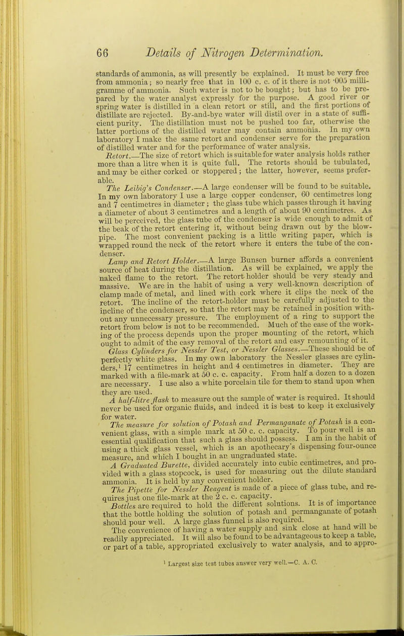 standards of atumonia, as will presently be explained. It must be very free from ammonia; so nearly free that in 100 c. c. of it there is not -003 milli- gramme of ammonia. Such water is not to be bought; but has to be pre- pared by the water analyst expressly for the purpose. A good river or spring water is distilled in a clean retort or still, and the first portions of distillate are rejected. By-and-bye water will distil over in a state of sufift- cient purity. The distillation must not be pushed too far, otherwise the latter portions of the distilled water may contain ammonia. In my own laboratory I make the same retort and condenser serve for the preparation of distilled water and for the performance of water analysis. Retort. The size of retort which is suitable for water analysis holds rather more than a litre when it is quite full. The retorts should be tubulated, and may be either corked or stoppered; the latter, however, seems prefer- able. The Leihig's Condenser.—A large condenser will be found to be suitable. In my own laboratory I use a large copper condenser, 60 centimetres long and 7 centimetres in diameter; the glass tube which passes through it having a diameter of about 3 centimetres and a length of about 90 centimetres. As will be perceived, the glass tube of the condenser is wide enough to admit of the beak of the retort entering it, without being drawn out by the blow- pipe. The most convenient packing is a little writing paper, which is wrapped roimd the neck of the retort where it enters the tube of the con- denser. Lamp and Retort Holder A large Bunsen burner affords a convement source of heat during the distillation. As will be explained, we apply the naked flame to the retort. The retort- holder should be very steady and massive. We are in the habit of using a very well-known description of clamp made of metal, and lined with cork where it clips the neck of the retort. The incline of the retort-holder must be carefully adjusted to the incline of the condenser, so that the retort may be retained in position with- out any unnecessary pressure. The employment of a ring to support the retort from below is not to be recommended. Much of the ease of the work- ing of the process depends upon the proper mounting of the retort, which ought to admit of the easy removal of the retort and easy remountmg of it. Glass Cylinders for Nessler Test, or Nessler Glasses—These should be of perfectly white glass. In my own laboratory the Nessler glasses are cylin- ders, ^ 17 centimetres in height and 4 centimetres in diameter. They are marked with a file-mark at 50 c. c. capacity. From half a dozen to a dozen are necessary. I use also a white porcelain tile for them to stand upon when they are used. . • , t^. v. u A half-litre flask to measure out the sample of water is required. It should never be used for organic fluids, and indeed it is best to keep it exclusively for water. , . The measure for solution of Potash and Permanganate of Potash is a con- venient glass, with a simple mark at 50 c. c. capacity. To pour well is an essential qualification that such a glass should possess. I am m the habit ot using a thick glass vessel, which is an apothecary's dispensmg four-ounce measure, and which I bought in an ungraduated state. A Graduated Burette, divided accurately into cubic centimetres, and pro- vided with a. glass stopcock, is used for measuring out the dilute standard ammonia. It is held by any convenient holder. , , The Pipette for Nessler Reagent is made of a piece of glass tube, and re- quires just one file-mark at the 2 c. c. capacity. ^ . , . Bottles are required to hold the different solutions. It is of importance that the bottle holding the solution of potash and permanganate of potash should pour well. A large glass funnel is also required. The convenience of having a water supply and sink close at hand wmbe readily appreciated. It will also be found to be advantageous to keep a table, or part of a table, appropriated exclusively to water analysis, and to appro- ' Largest size test tubes answer very well.—C. A. C.