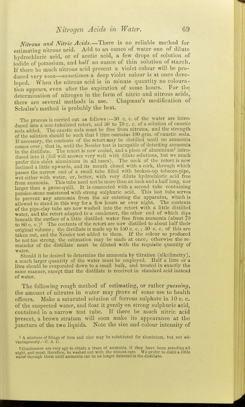 Nitrous and Nitric Acids.—There is no reliable method for estimating nitrous acid. Add to an ounce of water one of dilute hydrochloric acid, or of acetic acid, a few drops of solution of iodide of potassium, and half an ounce of thin solution of starch. If there be much nitrous acid present a violet colour will be pro- duced very soon—sometimes a deep violet colour is at once deve- loped. When the nitrous acid is in minute quantity no coloura- tion appears, even after the expiration of some hours. For the determination of nitrogen in the form of nitric and nitrous acids^ there are several methods in use. Chapman's modification of Schulze's method is probably the best. The process is carried out as follows :—50 c. c. of the water are intro- duced into a non-tubulated retort, and 50 to 70 c. c. of a solution of caustic soda added. The caustic soda must be free from nitrates, and the strength of the solution should be such that 1 litre contains 100 grm. of caustic soda. If necessary, the contents of the retort may be distilled until no ammonia comes over; that is, until the Nessler test is incapable of detecting ammonia in the distillate. The retort is now cooled, and a piece of aluminium' intro- duced into it (foil will answer very well with dilute solutions, but we much prefer thin sheet aluminium in all cases). The neck of the retort is now incUned a Httle upwards, and its mouth closed with a cork, through which passes the narrow end of a small tube filled with broken-up tobacco-pipe, wet either with water, or, better, with very dilute hydrochloric acid free from ammonia. This tube need not be more than an inch and a half long, nor larger than a goose-quill. It is connected with a second tube containing piunice-stone moistened with strong sulphuric acid. This last tube serves to prevent any ammonia from the air entering the apparatus, which is allowed to stand in this way for a few hours or over night. The contents of the pipe-clay tube are now washed into the retort with a little distiUed water, and the retort adapted to a condenser, the other end of which dips beneath the surface of a httle distUled water free from ammonia (about 70 to 80 c. c.y The contents of the retort are now distdled to about half their original volume; the distillate is made up to 130 c. c.; 50 c. c. of this are taken out, and the Nessler test added to them. If the colour so produced be not too strong, the estimation may be made at once; otherwise the re- mainder of the distillate must be diluted with the reqmsite quantity of water. Should it be desired to determine the ammonia by titration (alkalimetry), a much larger quantity of the water must be employed. Half a litre or a litre should be evaporated down to a small bulk, and treated in exactly the same manner, except that the distUlate is received in standard acid instead of water. The following rough method of estimating, or rather guessing, the amount of nitrates in water may prove of some use to health officers. Make a saturated solution of ferrous sulphate in 10 c. c. of the suspected water, and float it gently on strong sulphuric acid, contained in a narrow test tube. If there be much nitric acid present, a brown stratum will soon make its appearance at the juncture of the two liquids. Note the size and colour intensity of ' A mixture of filings of iron and zinc may be subBtitutcd for aluminium, but not ad- vantageously.—C. A. C. ^-Condensers are very apt to obtain a trace of ammonia if they have been standing all night, and mnst, therefore, be washed out with the utmost care. We prefer to distil a little water through them until ammonia can bo no longer detected in the distillate.