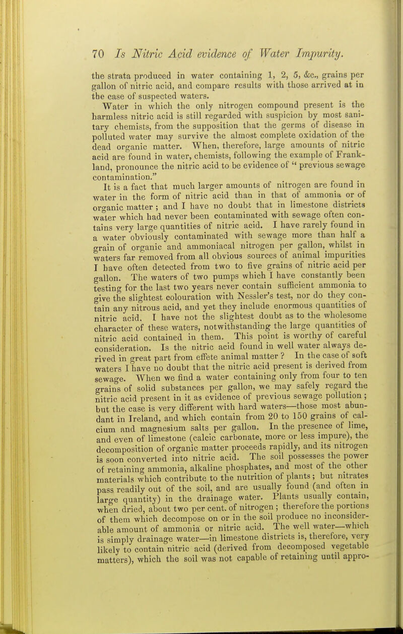 the strata produced in water containing 1, 2, 5, &c., grains per gallon of nitric acid, and compare results with those arrived at in the case of suspected waters. Water in which the only nitrogen compound present is the harmless nitric acid is still regarded with suspicion by most sani- tary chemists, from the supposition that the germs of disease in polluted water may survive the almost complete oxidation of the dead organic matter. When, therefore, large amounts of nitric acid are found in water, chemists, following the example of Frank- land, pronounce the nitric acid to be evidence of previous sewage contamination. It is a fact that much larger amounts of nitrogen are found in water in the form of nitric acid than in that of ammonia or of ortranic matter ; and I have no doubt that in limestone districts water which had never been contaminated with sewage often con- tains very large quantities of nitric acid. I have rarely found in a water obviously contaminated with sewage more than half a grain of organic and ammoniacal nitrogen per gallon, whilst in waters far removed from all obvious sources of animal impurities I have often detected from two to five grains of nitric acid per gallon. The waters of two pumps which I have constantly been testing for the last two years never contain sufficient ammonia to give the slightest colouration with Nessler's test, nor do they con- tain any nitrous acid, and yet they include enormous quantities of nitric acid. I have not the slightest doubt as to the wholesome character of these waters, notwithstanding the large quantities of nitric acid contained in them. This point is worthy of careful consideration. Is the nitric acid found in well water always de- rived in great part from effete animal matter ? In the case of soft waters I have no doubt that the nitric acid present is derived from sewage. When we find a water containing only from four to ten grains of solid substances per gallon, we may safely regard the nitric acid present in it as evidence of previous sewage pollution; but the case is very different wdth hard waters—those most abun- dant in Ireland, and which contain from 20 to 150 grains of cal- cium and magnesium salts per gallon. In the presence of lime, and even of limestone (calcic carbonate, more or less impure), the decomposition of organic matter proceeds rapidly, and its nitrogen is soon converted into nitric acid. The soil possesses the power of retaining ammonia, alkaline phosphates, and most of the other materials which contribute to the nutrition of plants; but nitrates pass readily out of the soil, and are usually found (and often m large quantity) in the drainage water. Plants usually contain, when dried, about two per cent, of nitrogen ; therefore the portions of them which decompose on or in the soil produce no inconsider- able amount of ammonia or nitric acid. The well water—which is simply drainage water—in limestone districts is, therefore, very likely to contain nitric acid (derived from decomposed vegetable matters), which the soil was not capable of retaining until appro-