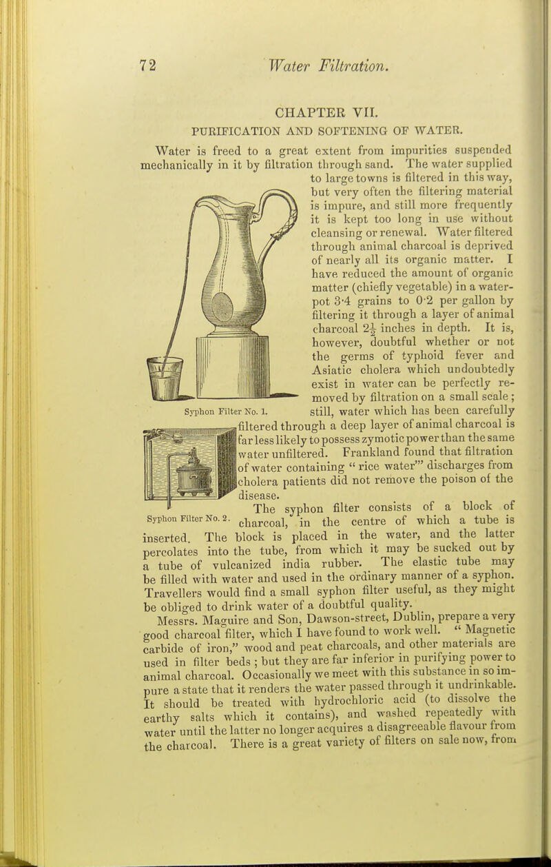 CHAPTER VII. PURIFICATION AND SOFTENING OF WATER. Water is freed to a great extent from impurities suspended mechanically in it by filtration through sand. The water supplied to large towns is filtered in this way, but very often the filtering material is impure, and still more frequently it is kept too long in use without cleansing or renewal. Water filtered through animal charcoal is deprived of nearly all its organic matter. I have reduced the amount of organic matter (chiefly vegetable) in a water- pot 34 grains to 0-2 per gallon by filtering it through a layer of animal charcoal 2^ inches in depth. It is, however, doubtful whether or not the germs of typhoid fever and Asiatic cholera which undoubtedly exist in water can be perfectly re- moved by filtration on a small scale; SjTiion Filter No. 1. still, water which has been carefully filtered through a deep layer of animal charcoal is far less likely to possess zymotic power than the same water unfiltered. Frankland found that filtration of water containing  rice water' discharges from cholera patients did not remove the poison of the disease. The syphon filter consists of a block of Sypiaou FiiterNo.2. j.|jarcoal, in the centre of which a tube is inserted. The block is placed in the water, and the latter percolates into the tube, from which it may be sucked out by a tube of vulcanized India rubber. The elastic tube may be filled with water and used in the ordinary manner of a syphon. Travellers would find a small syphon filter useful, as they might be obliged to drink water of a doubtful quality. Messrs. Maguire and Son, Dawson-street, Dublin, prepare a very good charcoal filter, which I have found to work well.  Magnetic carbide of iron, wood and peat charcoals, and other materials are used in filter beds ; but they are far inferior in purifying power to animal charcoal. Occasionally we meet with this substance in so im- pure a state that it renders the water passed through it undrinkable. It should be treated with hydrochloric acid (to dissolve the earthy salts which it contains), and washed repeatedly with water until the latter no longer acquires a disagreeable flavour from the charcoal. There is a great variety of filters on sale now, from