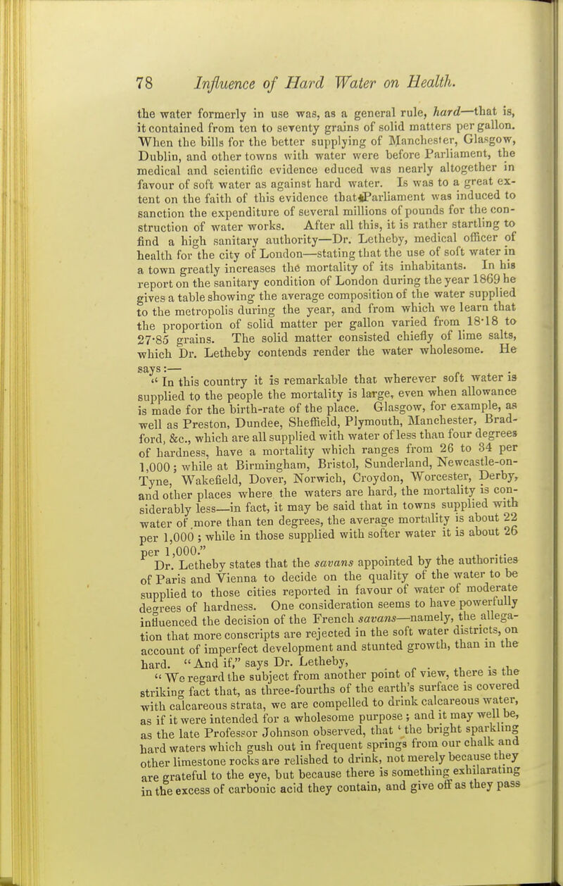 the water formerly in use was, as a general rule, hard—that is, it contained from ten to serenty grains of solid matters per gallon. When the bills for the better supplying of Manchester, Glasgow, Dublin, and other towns with water were before Parliament, the medical and scientific evidence educed was nearly altogether in favour of soft water as against hard water. Is was to a great ex- tent on the faith of this evidence tbatiiParliament was induced to sanction the expenditure of several millions of pounds for the con- struction of water works. After all this, it is rather startling to find a high sanitary authority—Dr. Letheby, medical officer of health for the city of London—stating that the use of soft water in a town greatly increases the mortality of its inhabitants. In his report on the sanitary condition of London during the year 1869 he gives a table showing the average composition of the water supplied to the metropolis during the year, and from which we learn that the proportion of solid matter per gallon varied from 18-18 to 27-85 grains. The solid matter consisted chiefly of lime salts, which Dr. Letheby contends render the water wholesome. He says:—  In this country it is remarkable that wherever solt water is supplied to the people the mortality is large, even when allowance is made for the birth-rate of the place. Glasgow, for example, as well as Preston, Dundee, Sheffield, Plymouth, Manchester, Brad- ford, &c., which are all supplied with water of less than four degrees of hardness, have a mortality which ranges from 26 to 34 per 1,000; while at Birmingham, Bristol, Sunderland, Newcastle-on- Tyne, Wakefield, Dover, Norwich, Croydon, Worcester, Derby, and other places where the waters are hard, the mortality is con- siderably less—in fact, it may be said that in towns supplied with water of more than ten degrees, the average mortality is about 22 per 1,000 ; while in those supplied with softer water it is about 2b per l',000. . -, . , .1, Dr. Letheby states that the savans appointed by the authorities of Paris and Vienna to decide on the quality of the water to be supplied to those cities reported in favour of water of moderate decrees of hardness. One consideration seems to have powerfully intiuenced the decision of the French ^araw*—namely, the allega- tion that more conscripts are rejected in the soft water districts, on account of imperfect development and stunted growth, than in the hard.  And if, says Dr. Letheby,  Wc regard the subject from another point of view, there is ttie strikin.^ fact that, as three-fourths of the earth's surface is covered with calcareous strata, we are compelled to drink calcareous water, as if it were intended for a wholesome purpose ; and it may well be, as the late Professor Johnson observed, that '_the bright sparkling hard waters which gush out in frequent springs from our chalk and other limestone rocks are relished to drink, not merely because they are grateful to the eye, but because there is something exhilarating in the excess of carbonic acid they contain, and give off as they pass