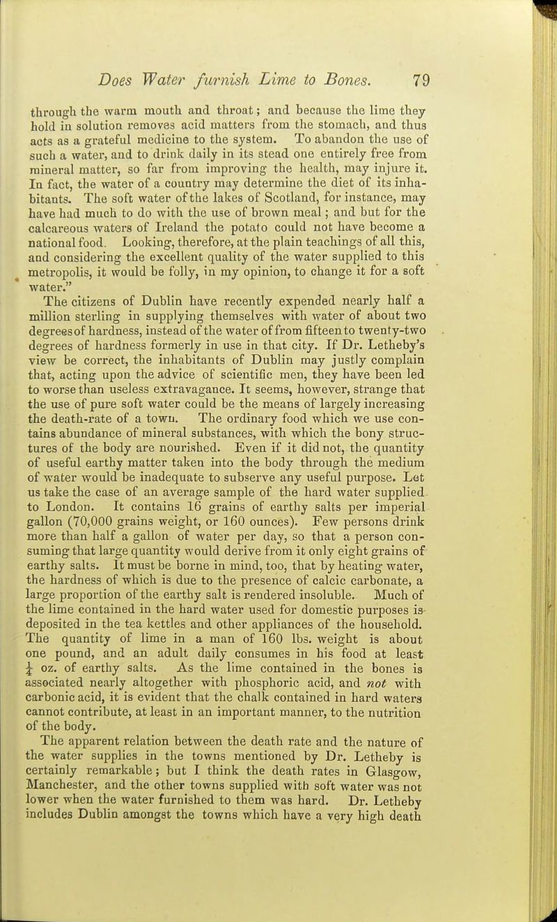 through the warm mouth and throat; and because the lime they hold in solution removes acid matters from the stomach, and thus acts as a grateful medicine to the system. To abandon the use of such a water, and to drink daily in its stead one entirely free from mineral matter, so far from improving the health, may injure it. In fact, the water of a country may determine the diet of its inha- bitants. The soft water of the lakes of Scotland, for instance, may have had much to do with the use of brown meal; and but for the calcareous waters of Ireland the potato could not have become a national food. Looking-, therefore, at the plain teachings of all this, and considering the excellent quality of the water supplied to this metropolis, it would be folly, in my opinion, to change it for a soft water. The citizens of Dublin have recently expended nearly half a million sterling in supplying themselves with water of about two degreesof hardness, instead of the water of from fifteen to twenty-two degrees of hardness formerly in use in that city. If Dr. Letheby's view be correct, the inhabitants of Dublin may justly complain that, acting upon the advice of scientific men, they have been led to worse than useless extravagance. It seems, however, strange that the use of pure soft water could be the means of largely increasing the death-rate of a town. The ordinary food which we use con- tains abundance of mineral substances, with which the bony struc- tures of the body are nourished. Even if it did not, the quantity of useful earthy matter taken into the body through the medium of water would be inadequate to subserve any useful purpose. Lot us take the case of an average sample of the hard water supplied to London. It contains 16 grains of eai'thy salts per imperial gallon (70,000 grains weight, or 160 ounces). Few persons drink more than half a gallon of water per day, so that a person con- suming that large quantity would derive from it only eight grains of earthy salts. It must be borne in mind, too, that by heating water, the hardness of which is due to the presence of calcic carbonate, a large proportion of the earthy salt is rendered insoluble. Much of the lime contained in the hard water used for domestic purposes is deposited in the tea kettles and other appliances of the household. The quantity of lime in a man of 160 lbs. weight is about one pound, and an adult daily consumes in his food at least ^ oz. of earthy salts. As the lime contained in the bones Is associated nearly altogether with phosphoric acid, and not with carbonic acid, it is evident that the chalk contained in hard waters cannot contribute, at least in an important manner, to the nutrition of the body. The apparent relation between the death rate and the nature of the water supplies in the towns mentioned by Dr. Letheby is certainly remarkable; but I think the death rates in Glasgow, Manchester, and the other towns supplied with soft water was not lower when the water furnished to them was hard. Dr. Letheby includes Dublin amongst the towns which have a very high death