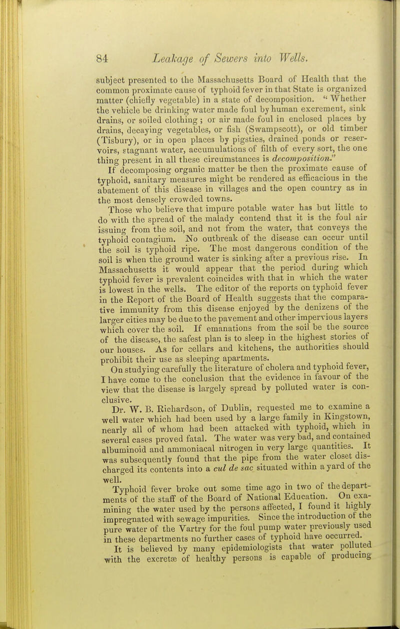 subject presented to the Massachusetts Board of Health that the common proximate cause of typhoid fever in that State is organized matter (chiefly vegetable) in a state of decomposition.  Whether the vehicle be drinking water made foul by human excrement, sink drains, or soiled clothing ; or air made foul in enclosed places by drains, decaying vegetables, or fish (Swampscott), or old timber (Tisbury), or in open places by pigsties, drained ponds or reser- voirs, stagnant water, accumulations of filth of every sort, the one thing present in all these circumstances is decomposition. If decomposing organic matter be then the proximate cause of typhoid, sanitary measures might be rendered as efficacious in the abatement of this disease in villages and the open country as in the most densely crowded towns. Those who believe that impure potable water has but little to do with the spread of the malady contend that it is the foul air issuing from the soil, and not from the water, that conveys the typhoid contagium. No outbreak of the disease can occur until the soil is typhoid ripe. The most dangerous condition of the soil is when the ground water is sinking after a previous rise. In Massachusetts it would appear that the period during which typhoid fever is prevalent coincides with that in which the water is lowest in the wells. The editor of the reports on typhoid fever in the Report of the Board of Health suggests that tlie compara- tive immunity from this disease enjoyed by the denizens of the larger cities may be due to the pavement and other impervious layers which cover the soih If emanations from the soil be the source of the disease, the safest plan is to sleep in the highest stories of our houses. As for cellars and kitchens, the authorities should prohibit their use as sleeping apartments. On studying carefully the literature of cholera and typhoid fever, I have come to the conclusion that the evidence in favour of the view that the disease is largely spread by polluted water is con- clusive. Dr. W. B. Richardson, of Dublin, requested me to esamme a well water which had been used by a large family in Kingstown, nearly all of whom had been attacked with typhoid, which m several cases proved fatal. The water was very bad, and contained albuminoid and ammoniacal nitrogen in very large quantities. It was subsequently found that the pipe from the water closet dis- charged its contents into a cul de sac situated withm a yard ot the Typhoid fever broke out some time ago in two of the depart- ments of the staff of the Board of National Education. On exa- mining the water used by the persons aflfected, I found it highly impregnated with sewage impurities. Since the introduction of the pure water of the Vartry for the foul pump water previously used in these departments no further cases of typhoid have occurred. It is believed by many epidemiologists that water polluted with the excret£e of healthy persons is capable of producing