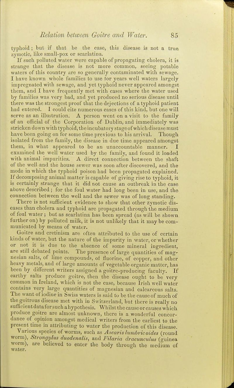 typhoid ; but if that be the case, this disease is not a trua zymotic, like small-pox or scarlatina. If such polluted water were capable of propagating cholera, it is strange that the disease is not more common, seeing potable waters of this country are so generally contaminated with sewage. I have known whole families to use tor years well waters largely impregnated with sewage, and yet typhoid never appeared amongst them, and I have frequently met with cases where the water used by families was very bad, and yet produced no serious disease until there was the strongest proof that the dejections of a typhoid patient had entered. I could cite numerous cases of this kind, but one will serve as an illustration. A person went on a visit to the family of an official of the Corporation of Dublin, and immediately was stricken down with typhoid, the incubatory stage of which disease must have been going on for some time previous to his arrival. Though isolated from the family, the disease in due time appeared amongst them, in what appeared to be an unaccountable manner. I examined the well water used by the family, and found it loaded with animal impurities. A direct connection between the shaft of the well and the house sewer was soon after discovered, and the mode in which the typhoid poison had been propagated explained. If decomposing animal matter is capable of giving rise to typhoid, it is certainly strange that it did not cause an outbreak in the case above described; for the foul water had long been in use, and the connection between the well and the sewer was of long standing. There is not sufficient evidence to show that other zymotic dis- eases than cholera and typhoid are propagated through the medium of foul water ; but as scarlatina has been spread (as will be shown further on) by polluted milk, it is not unlikely that it may be com- municated by means of water. ^ Goitre and cretinism are often attributed to the use of certain kinds of water, but the nature of the impurity in water, or whether or not it is due to the absence of some mineral ingredient, are still debated points. The presence of large quantities of mag- nesian salts, of lime compounds, of fluorine, of copper, and other heavy metals, and of large amounts of vegetable organic matter, has been by different writers assigned a goitre-producing faculty. If earthy salts produce goitre, then the disease ought to be very common in Ireland, which is not the case, because Irish well water contains very large quantities of magnesian and calcareous salts. The want of iodine in Swiss waters is said to be the cause of much of the goitrous disease met with in Switzerland, but there is really no sufficient data for such a hypothesis. Whilst the cause or causes which produce goitre are almost unknown, there is a wonderful concor- dance of opinion amongst medical writers from the earliest to the present time in attributing to water the production of this disease. Various species of worms, such as A.scaris lumbricoides (round worm), Strongylus duodenalis, and Filaria dracunculus (guinea worm), are believed to enter the body through the medium of water.