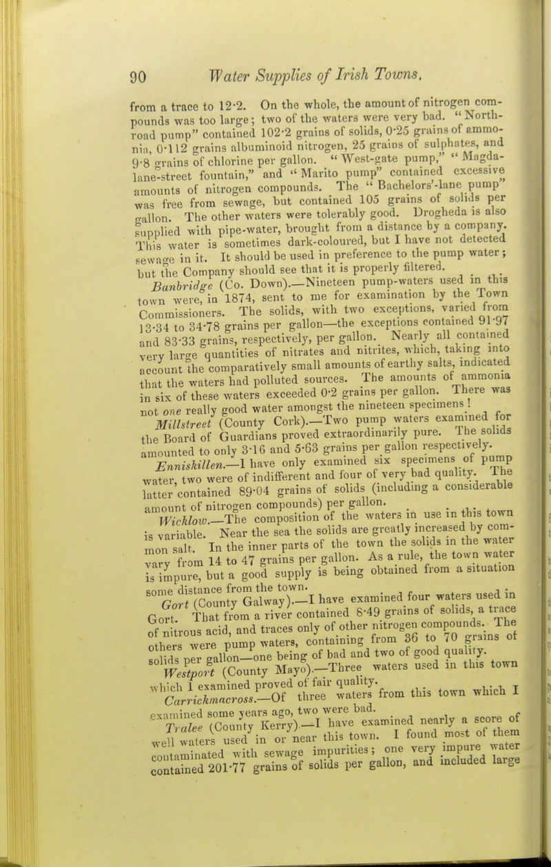 from a trace to 12-2. On the whole, the amount of nitrogen com- pounds was too large; two of the waters were very bad. North- road pump contained 102-2 grains of solids, 0-25 grains of ammo- nin 0-112 grains albuminoid nitrogen, 25 grains of sulphates, and 9-8 '-rains of chlorine per gallon.  West-gate pump,  Magda- kne-street fountain, and  Marito pump contained excessive amounts of nitrogen compounds. The  Bachelors'-lane pump was free from sewage, but contained 105 grains of solids per eallon The other waters were tolerably good. Drogheda is also .unnlied with pipe-water, brought from a distance by a company. This water is sometimes dark-coloured, but I have not detected sevvao-e in it. It should be used in preference to the pump water; but the Company should see that it is properly filterea. Banhridge (Co. Down)._Nineteen pump-waters used in this town were, in 1874, sent to me for examination by the Town Commissioners. The solids, with two exceptions, varied frona l''-34 to 34-78 grains per gallon—the exceptions contained yi-97 and 83-33 grains, respectively, per gallon.^ Nearly all contained verv larae quantities of nitrates and nitrites, which, taking into account the comparatively small amounts of earthy salts indicated that the waters had polluted sources. The amounts of ammonia in six of these waters exceeded 0-2 grains per gallon. There was not one really good water amongst the nineteen specimens ! Millstreei (County Cork)._Two pump waters examined for the Board of Guardians proved extraordinarily pure. The solids amounted to only 3-16 and 5-63 grains per gallon respectively. EnnisUllen.-l have only examined six specimens of pump water two were of indifferent and four of very bad quality. The Tatter contained 89-04 grains of solids (includmg a considerable amount of nitrogen compounds) per gallon. • ^ • x WicUow-TI^ composition of the waters m use in this town is variable. Near the sea the solids are greatly increased by cora- Ln salt In the inner parts of the town the solids in the wa er vary ? om 14 to 47 grains per gallon. As a rule, the town water is impure, but a good supply is being obtained from a situation r ^i^rcrnW Satay ri have examined four waters used in GoS ttm a'li - 8-49 grains of solids a ti.ce of ni'rous acid, and traces only -^^^S-compounds The others were pump waters, containing from 36 to /O grains ot solids plr gallon-one being of bad and two of good qua i.y. WeLort (County Mayo).-Three waters used an this town which 1 examined proved of fair quality. , • i, t (Srn-c^^«cro...-Of three waters from this town which I ^t:!^ rC^LrS;>-irv?tmined nearly a score of .e?waterf u ^d^n or'Lr this town. I found most of them rontaminated with sewage impurities; one veij impure water coSed 201-77 grains of solids per gallon, and included large