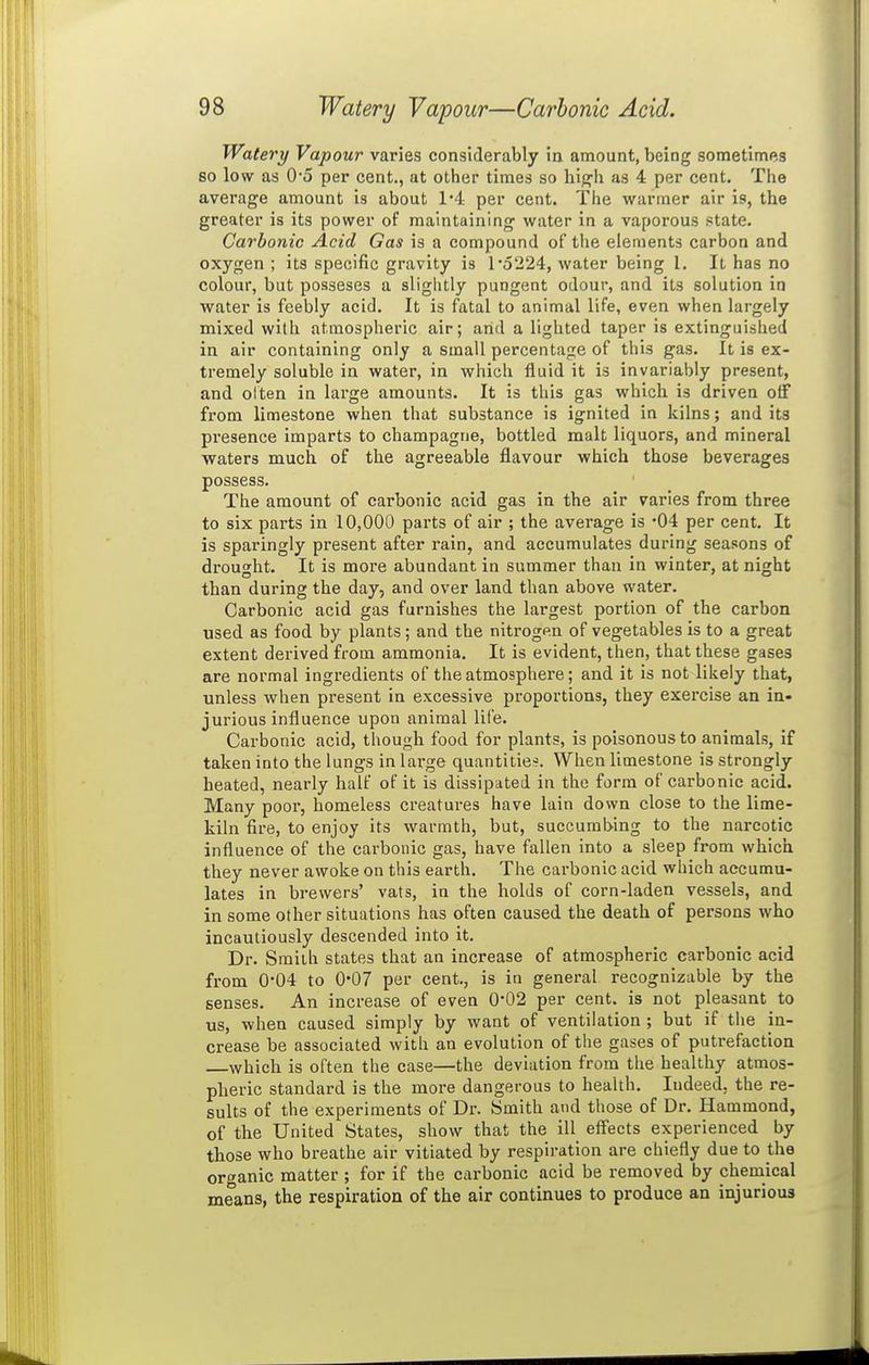 Watery Vapour varies considerably ia amount, being sometimes so low as 0*5 per cent., at other times so hig-h as 4 per cent. The average amount is about 1*4 per cent. The warmer air is, the greater is its power of maintaining water in a vaporous state. Carbonic Acid Gas is a compound of the elements carbon and oxygen ; its specific gravity is l*o224, water being I. It has no colour, but posseses a slightly pungent odour, and its solution in water is feebly acid. It is fatal to animal life, even when largely mixed with atmospheric air; arid a lighted taper is extinguished in air containing only a small percentage of this gas. It is ex- tremely soluble in water, in which fluid it is invariably present, and olten in large amounts. It is this gas which is driven off from limestone when that substance is ignited in kilns; and its presence imparts to champagne, bottled malt liquors, and mineral waters much of the agreeable flavour which those beverages possess. The amount of carbonic acid gas in the air varies from three to six parts in 10,000 parts of air ; the average is -04 per cent. It is sparingly present after rain, and accumulates during seasons of drought. It is more abundant in summer than in winter, at night than during the day, and over land than above water. Carbonic acid gas furnishes the largest portion of the carbon used as food by plants; and the nitrogen of vegetables is to a great extent derived from ammonia. It is evident, then, that these gases are normal ingredients of the atmosphere; and it is not likely that, unless when present in excessive proportions, they exercise an in- jurious influence upon animal life. Carbonic acid, though food for plants, is poisonous to animals, if taken into the lungs in large quantities. When limestone is strongly heated, nearly half of it is dissipated in the form of carbonic acid. Many poor, homeless creatures have lain down close to the lime- kiln fire, to enjoy its warmth, but, succumbing to the narcotic influence of the carbonic gas, have fallen into a sleep from which they never awoke on this earth. The carbonic acid which accumu- lates in brewers' vats, in the holds of corn-laden vessels, and in some other situations has often caused the death of persons who incautiously descended into it. Dr. Smith states that an increase of atmospheric carbonic acid from 0-04 to 0*07 per cent., is in general recognizable by the senses. An increase of even 0*02 per cent, is not pleasant to us, when caused simply by want of ventilation ; but if the in- crease be associated with an evolution of the gases of putrefaction which is often the case—the deviation from the healthy atmos- pheric standard is the more dangerous to health. Indeed, the re- sults of the experiments of Dr. Smith and those of Dr. Hammond, of the United States, show that the ill effects experienced by those who breathe air vitiated by respiration are chiefly due to the organic matter ; for if the carbonic acid be removed by chemical means, the respiration of the air continues to produce an injurious
