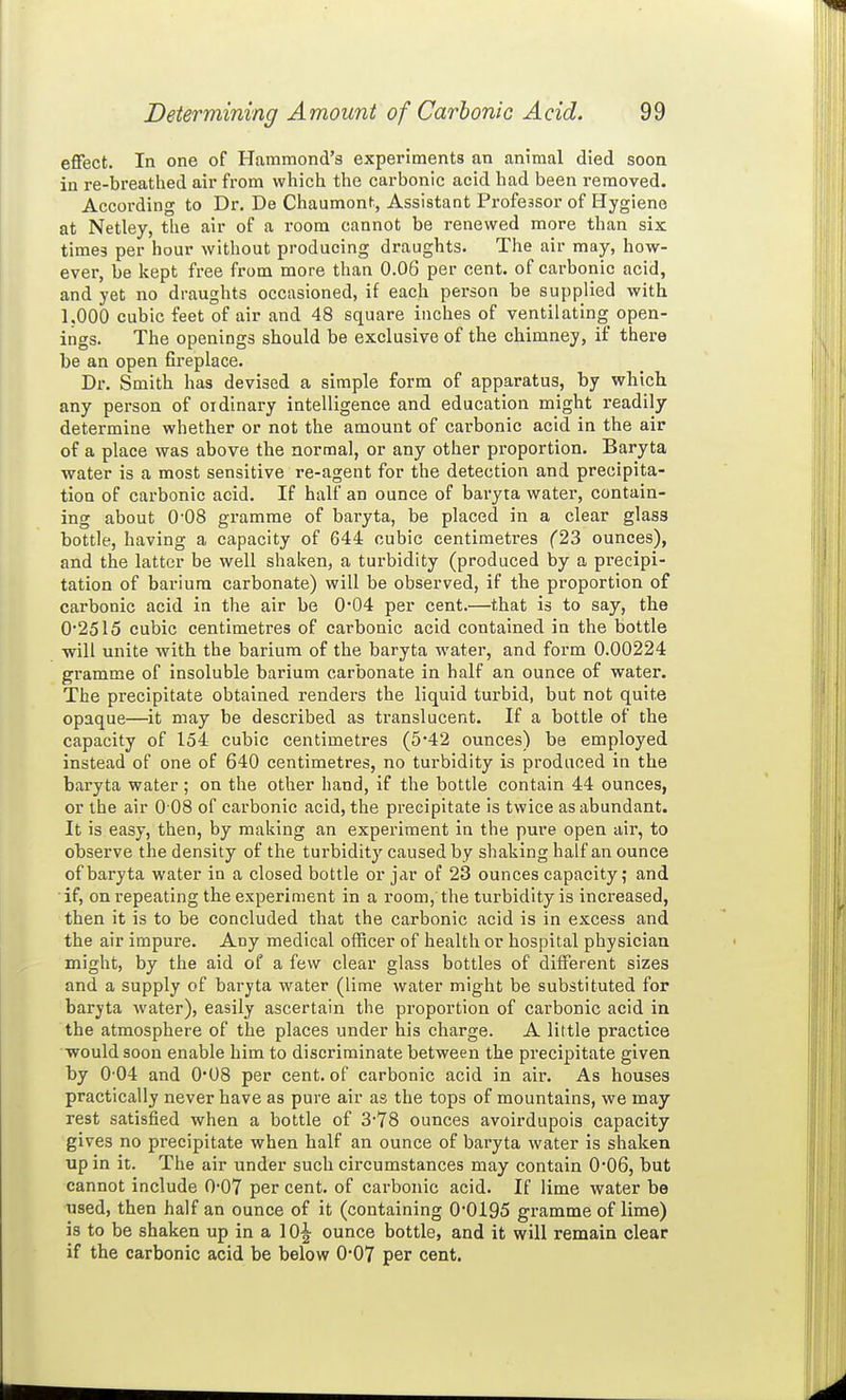 effect. In one of Hammond's experiments an animal died soon in re-breathed air from which the carbonic acid had been removed. According to Dr. De Chaumont, Assistant Professor of Hygiene at Netley, the air of a room cannot be renewed more than six times per hour without producing draughts. The air may, how- ever, be kept free from more than 0.06 per cent, of carbonic acid, and yet no draughts occasioned, if each person be supplied with 1.000 cubic feet of air and 48 square inches of ventilating open- ings. The openings should be exclusive of the chimney, if there be an open fireplace. Dr. Smith has devised a simple form of apparatus, by which any person of ordinary intelligence and education might readily determine whether or not the amount of carbonic acid in the air of a place was above the normal, or any other proportion. Baryta water is a most sensitive re-agent for the detection and precipita- tion of cai'bonic acid. If half an ounce of baryta water, contain- ing about 0'08 gramme of baryta, be placed in a clear glass bottle, having a capacity of 644 cubic centimetres (23 ounces), and the latter be well shaken, a turbidity (produced by a precipi- tation of barium carbonate) will be observed, if the proportion of carbonic acid in the air be 0*04 per cent.—that is to say, the 0*2515 cubic centimetres of carbonic acid contained in the bottle will unite with the barium of the baryta water, and form 0.00224 gramme of insoluble barium carbonate in half an ounce of water. The precipitate obtained renders the liquid turbid, but not quite opaque—it may be described as translucent. If a bottle of the capacity of 154 cubic centimetres (5*42 ounces) be employed instead of one of 640 centimetres, no turbidity is produced in the baryta water ; on the other hand, if the bottle contain 44 ounces, or the air 0 08 of carbonic acid, the precipitate is twice as abundant. It is easy, then, by making an experiment in the pure open air, to observe the density of the turbidity caused by shaking half an ounce of baryta water in a closed bottle or jar of 23 ounces capacity; and if, on repeating the experiment in a room, the turbidity is increased, then it is to be concluded that the carbonic acid is in excess and the air impure. Any medical officer of health or hospital physician might, by the aid of a few clear glass bottles of different sizes and a supply of baryta water (lime water might be substituted for baryta water), easily ascertain the proportion of carbonic acid in the atmosphere of the places under his charge. A little practice would soon enable him to discriminate between the precipitate given by 0-04 and 0*08 per cent, of carbonic acid in air. As houses practically never have as pure air as the tops of mountains, we may rest satisfied when a bottle of 3-78 ounces avoirdupois capacity gives no precipitate when half an ounce of baryta water is shaken up in it. The air under such circumstances may contain 0'06, but cannot include 0-07 per cent, of carbonic acid. If lime water be used, then half an ounce of it (containing 00195 gramme of lime) is to be shaken up in a 10^ ounce bottle, and it will remain clear if the carbonic acid be below 0-07 per cent.