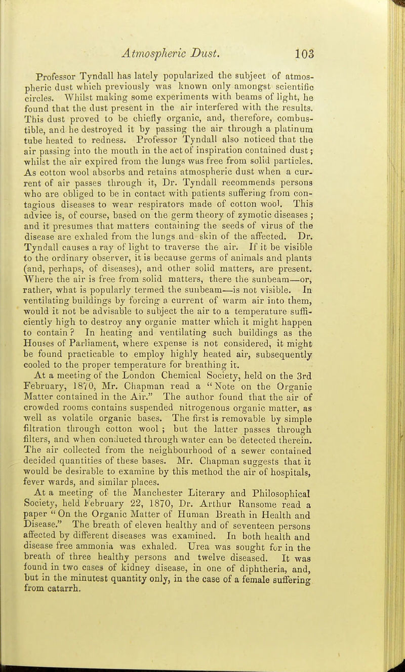 Professor Tyndall has lately popularized the subject of atmos- pheric dust which previously was known only amongst scientific circles. Whilst making some experiments with beams of light, he found that the dust present in the air interfered with the results. This dust proved to be chiefly organic, and, therefore, combus- tible, and he destroyed it by passing (he air through a platinum tube heated to redness. Professor Tyndall also noticed that the air passing into the mouth in the act of inspiration contained dust; whilst the air expired from the lungs was free from solid particles. As cotton wool absorbs and retains atmospheric dust when a cur- rent of air passes through it, Dr. Tyndall recommends persons who are obliged to be in contact with patients suffering from con- tagious diseases to wear respirators made of cotton wool. This advice is, of course, based on the germ theory of zymotic diseases ; and it presumes that matters containing the seeds of virus of the disease are exhaled from the lungs and skin of the affected. Dr. Tyndall causes a ray of light to traverse the air. If it be visible to the ordinary observer, it is because germs of animals and plants (and, perhaps, of diseases), and other solid matters, are present. Where the air is free from solid matters, there the sunbeam—or, rather, what is popularly termed the sunbeam—is not visible. In ventilating buildings by forcing a current of warm air into them, would it not be advisable to subject the air to a temperature suffi- ciently high to destroy any organic matter which it might happen to contain ? In heating and ventilating such buildings as the Houses of Parliament, where expense is not considered, it might be found practicable to employ highly heated air, subsequently cooled to the proper temperature for breathing it. At a meeting of the London Chemical Society, held on the 3rd February, 1870, Mr. Chapman read a Note on the Organic Matter contained in the Air. The author found that the air of crowded rooms contains suspended nitrogenous organic matter, as •well as volatile organic bases. The first is removable by simple filtration through cotton wool ; but the latter passes through filters, and when conducted through water can be detected therein. The air collected from the neighbourhood of a sewer contained decided quantities of these bases. Mr. Chapman suggests that it would be desirable to examine by this method the air of hospitals, fever wards, and similar places. At a meeting of the Manciiester Literary and Philosophical Society, held February 22, 1870, Dr. Arthur Ransome read a paper  On the Organic Matter of Human Breath in Health and Disease. The breath of eleven healthy and of seventeen persons affected by different diseases was examined. In both health and disease free ammonia was exhaled. Urea was sought for in the breath of three healthy persons and twelve diseased. It was found in two cases of kidney disease, in one of diphtheria, and, but in the minutest quantity only, in the case of a female suffering from catarrh.