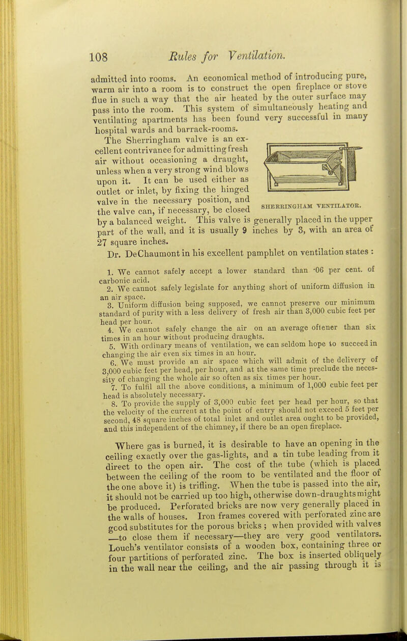 admitted into rooms. An economical method of introducing pure, warm air into a room is to construct the open fireplace or stove flue in such a way that the air heated by the outer surface may pass into the room. This system of simultaneously heating and ventilating apartments has been found very successful in many hospital wards and barrack-rooms. The Sherringham valve is an ex- cellent contrivance for admitting fresh air without occasioning a draught, unless when a very strong wind blows upon it. It can be used either as outlet or inlet, by fixing the hinged valve in the necessary position, and Vdivo lu J r ' SHERKINGHAH VENTILATOK. the valve can, if necessary, be closed f*^'^ by a balanced weight. This valve is generally placed in the upper part of the wall, and it is usually 9 inches by 3, with an area of 27 square inches. Dr. DeChaumontin his excellent pamphlet on ventilation states : 1. We cannot safely accept a lower standard than -06 per cent, of carbonic acid. . • 2. We cannot safely legislate for anything short of uniform difiusion in an air space. . . 3 Uniform diffusion being supposed, we cannot preserve our minimum standard of purity with a less delivery of fresh air than 3,000 cubic feet per head per hour. 4. We cannot safely change the air on an average onener than six times in an hour without producint; draughts. 5. With ordinary means of ventilation, we can seldom hope to succeed m changing the air even six times in an hour. 6. We must provide an air space which will admit of the delivery of 3 000 cubic feet per head, per hour, and at the same time preclude the neces- sity of changing the whole air so often as six times per hour. 7. To fulfil all the above conditions, a minimum of 1,000 cubic feet per head is absolutely necessary. 8. To provide the supply of 3,000 cubic feet per head per hour, so that the velocity of the current at the point of entry should not exceed 5 feet per second, 48 square inches of total inlet and outlet area ought to be provided, and this independent of the chimney, if there be an open fireplace. Where gas is burned, it is desirable to have an opening in the ceiling exactly over the gas-lights, and a tin tube leading from it direct to the open air. The cost of the tube (which is placed between the ceiling of the room to be ventilated and the floor of the one above it) is trifling. When the tube is passed into the air, it should not be carried up too high, otherwise down-draughts might be produced. Perforated bricks are now very generally placed in the walls of houses. Iron frames covered with perforated zinc are gcod substitutes tor the porous bricks ; when provided with valves to close them if necessary—they are very good ventilators. Louch's ventilator consists of a wooden box, containing three or four partitions of perforated zinc. The box is inserted obliquely in the wall near the ceiling, and the air passing through it is