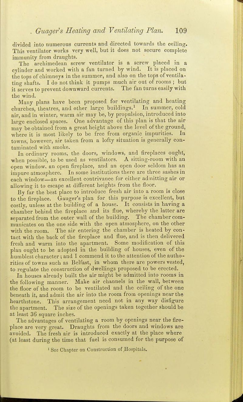 divided into numerous currents and directed towards the ceiling. This ventilator works very well, but it does not secure complete immunity from draughts. The archimedean screw ventilator is a screw placed in a cylinder and worked with a fan turned by wind. It is placed on the tops of chimneys in the summer, and also on the tops of ventila- ting shafts. I do not think it pumps much air out of rooms ; but it serves to prevent downward currents. The fan turns easily with the wind. Many plans have been proposed for ventilating and heating churches, theatres, and other large buildings.^ In summer, cold air, and in winter, warm air may be, by propulsion, introduced into large enclosed spaces. One advantage of this plan is that the air may be obtained from a great height above the level of the ground, where it is most likely to be free from organic impurities. In towns, however, air taken from a lofty situation is generally con- taminated with smoke. In ordinary rooms, the doors, windows, and fireplaces ought, when possible, to be used as ventilators. A sitting-room with an open window, an open fireplace, and an open door seldom has an impure atmosphere. In some institutions there are three sashes in each window—an excellent contrivance for either admitting air or allowing it to escape at different heights from the floor. By far the best place to introduce fresh air into a room is close to the fireplace. G-auger's plan for this purpose is excellent, but costly, unless at the building of a house. It consists in having a chamber behind the fireplace and its flue, whereby the latter are separated from the outer wall of the building. The chamber com- municates on the one side with the open atmosphere, on the other with the room. The air entering the chamber is heated by con- tact with the back of the fireplace and flue, and is then delivered fresh and warm into the apartment. Some modification of this plan ought to be adopted in the building of houses, even of the humblest character ; and I commend it to the attention of the autho- rities of towns such as Belfast, in whom there are powers vested, to regulate the construction of dwellings proposed to be erected. In houses already built the air might be admitted into rooms in the following manner. Make air channels in the wall, between the floor of the room to be ventilated and the ceiling of the one beneath it, and admit the air into the room from openings near the hearthstone. This arrangement need not in any way disfigure the apartment. The size of the openings taken together should be at least 36 square inches. The advantages of ventilating a room by openings near the flre- place are very great. Draughts from the doors and windows are avoided. The fresh air is introduced exactly at the place where (at least during the time that fuel is consumed for the purpose of ' See Chapter ou Construction of,Hospitals.