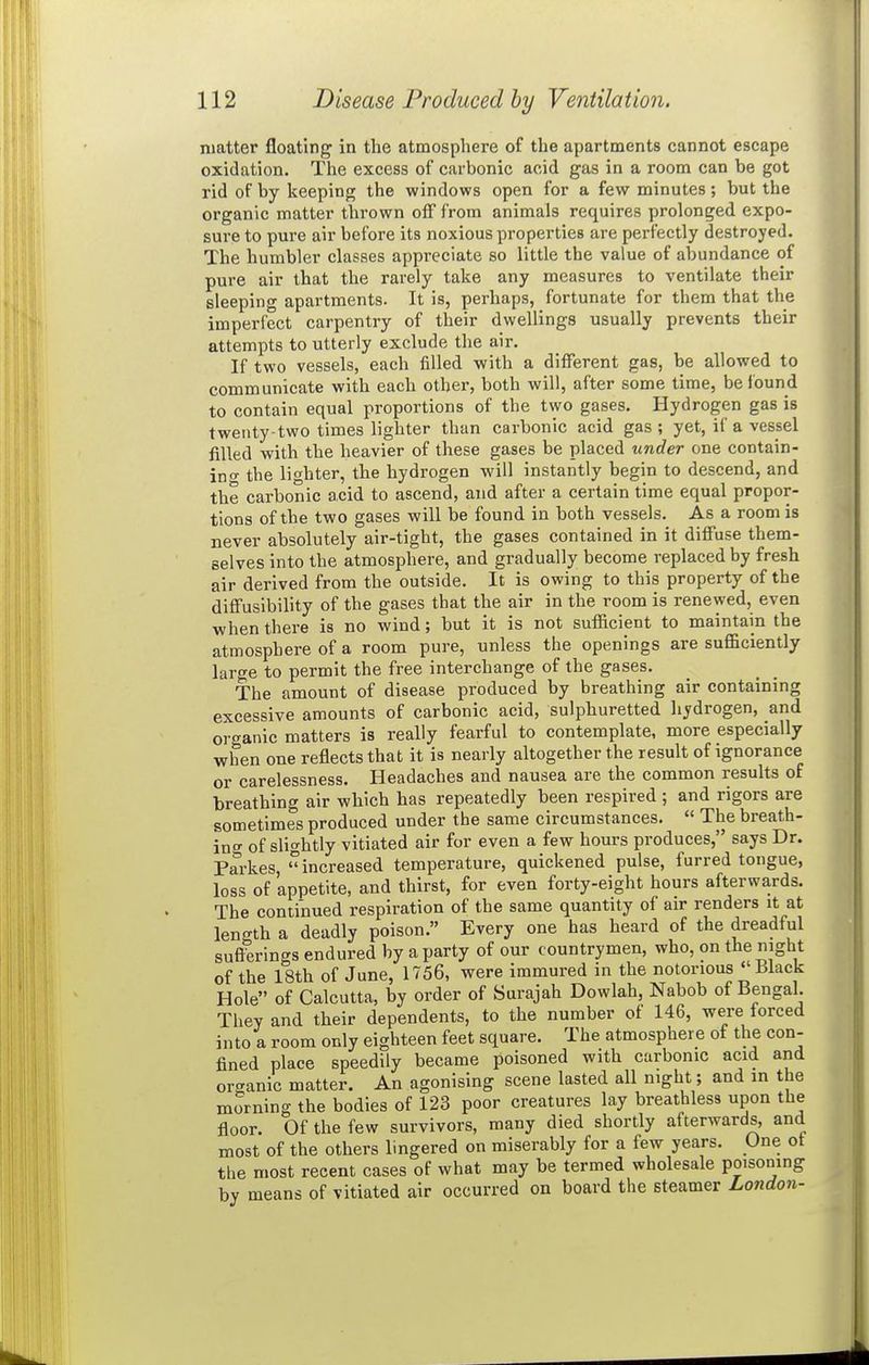 matter floating in the atmosphere of the apartments cannot escape oxidation. The excess of carbonic acid gas in a room can be got rid of by keeping the windows open for a few minutes; but the organic matter thrown off from animals requires prolonged expo- sure to pure air before its noxious properties are perfectly destroyed. The humbler classes appreciate so little the value of abundance of pure air that the rarely take any measures to ventilate their sleeping apartments. It is, perhaps, fortunate for them that the imperfect carpentry of their dwellings usually prevents their attempts to utterly exclude the air. If two vessels, each filled with a different gas, be allowed to communicate with each other, both will, after some time, be found to contain equal proportions of the two gases. Hydrogen gas is twenty-two times lighter than carbonic acid gas ; yet, if a vessel filled with the heavier of these gases be placed under one contain- in f the lighter, the hydrogen will instantly begin to descend, and the carbonic acid to ascend, and after a certain time equal propor- tions of the two gases will be found in both vessels. As a room is never absolutely air-tight, the gases contained in it diffuse them- selves into the atmosphere, and gradually become replaced by fresh air derived from the outside. It is owing to this property of the diffusibility of the gases that the air in the room is renewed, even when there is no wind; but it is not sufficient to maintain the atmosphere of a room pure, unless the openings are sufficiently large to permit the free interchange of the gases. The amount of disease produced by breathing air containing excessive amounts of carbonic acid, sulphuretted hydrogen, and organic matters is really fearful to contemplate, more especially when one reflects that it is nearly altogether the result of ignorance or carelessness. Headaches and nausea are the common results of breathing air which has repeatedly been respired ; and rigors are sometimes produced under the same circumstances.  The breath- ing of slightly vitiated air for even a few hours produces, says Dr. Parkes increased temperature, quickened pulse, furred tongue, loss of 'appetite, and thirst, for even forty-eight hours afterwards. The continued respiration of the same quantity of air renders it at length a deadly poison. Every one has heard of the dreadful sufterings endured by a party of our countrymen, who, on the night of the 18th of June, 1756, were immured in the notorious Black Hole of Calcutta, by order of Surajah Dowlah, Nabob of Bengal. They and their dependents, to the number of 146, were forced into a room only eighteen feet square. The atmosphere of the con- fined place speedily became poisoned with carbonic acid and organic matter. An agonising scene lasted all night; and in the morning the bodies of 123 poor creatures lay breathless upon the floor. Of the few survivors, many died shortly afterwards, and most of the others lingered on miserably for a few years. One ot the most recent cases of what may be termed wholesale poisoning by means of vitiated air occurred on board the steamer London-
