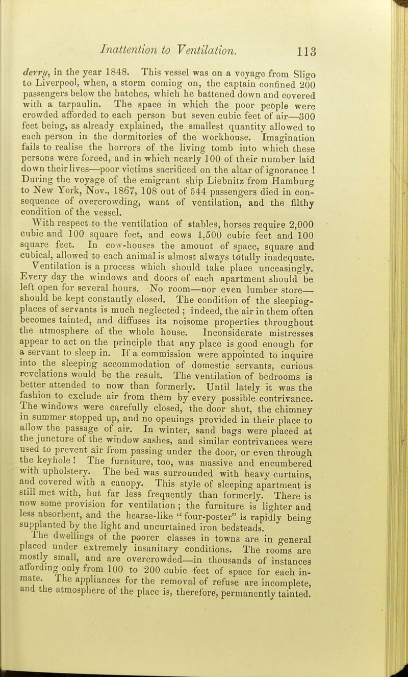 derri/, in the year 1848. This vessel was on a voyage from Slifo to Liverpool, when, a storm coming on, the captain confined 200 passengers below the hatches, which he battened down and covered with a tarpaulin. The space in which the poor people were ci-owded aiForded to each person but seven cubic feet of air—300 feet being, as already explained, the smallest quantity allowed to each person in the dormitories of the workhouse. Imagination fails to realise the horrors of the living tomb into which these persons were forced, and in which nearly 100 of their number laid do wn their lives—poor victims sacrificed on the altar of ignorance ! During the voyage of the emigrant ship Liebnitz from Hamburg to New York, Nov., 1867, 108 out of 544 passengers died iu con- sequence of overcrowding, want of ventilation, and the filthy condition of the vessel. With respect to the ventilation of stables, horses require 2,000 cubic and 100 square feet, and cows 1.500 cubic feet and 100 square feet. In cow-houses the amount of space, square and cubical, allowed to each animal is almost always totally inadequate. Ventilation is a process which should take place unceasingly. Every day the windows and doors of each apartment should be left open for several hours. No room—nor even lumber store should be kept constantly closed. The condition of the sleeping- places of servants is much neglected ; indeed, the air in them often becomes tainted, and diffuses its noisome properties throughout the atmosphere of the whole house. Inconsiderate mistresses appear to act on the principle that any place is good enough for a servant to sleep in. If a commission were appointed to inquire into the sleeping accommodation of domestic servants, curious revelations would be the result. The ventilation of bedrooms is better attended to now than formerly. Until lately it was the fashion to exclude air from them by every possible contrivance. The windows were carefully closed, the door shut, the chimney m summer stopped up, and no openings provided in their place to allow the passage of air. In winter, sand bags were placed at the juncture of the window sashes, and similar contrivances were used to prevent air from passing under the door, or even through the keyhole ! The furniture, too, was massive and encumbered with upholstery. The bed was surrounded with heavy curtains, and covered with a canopy. This style of sleeping apartment is still met with, but far less frequently than formerly. There is now some provision for ventilation ; the furniture is lighter and less absorbent, and the hearse-like  four-poster is rapidly being supplanted by the light and uncurtained iron bedsteads. The dwellings of the poorer classes in towns are in general placed under extremely insanitary conditions. The rooms are mostly small, and are overcrowded—in thousands of instances atfordmg only from 100 to 200 cubic feet of space for each in- mate. Ihe apphances for the removal of refuse are incomplete, and the atmosphere of the place is, therefore, permanently tainted.