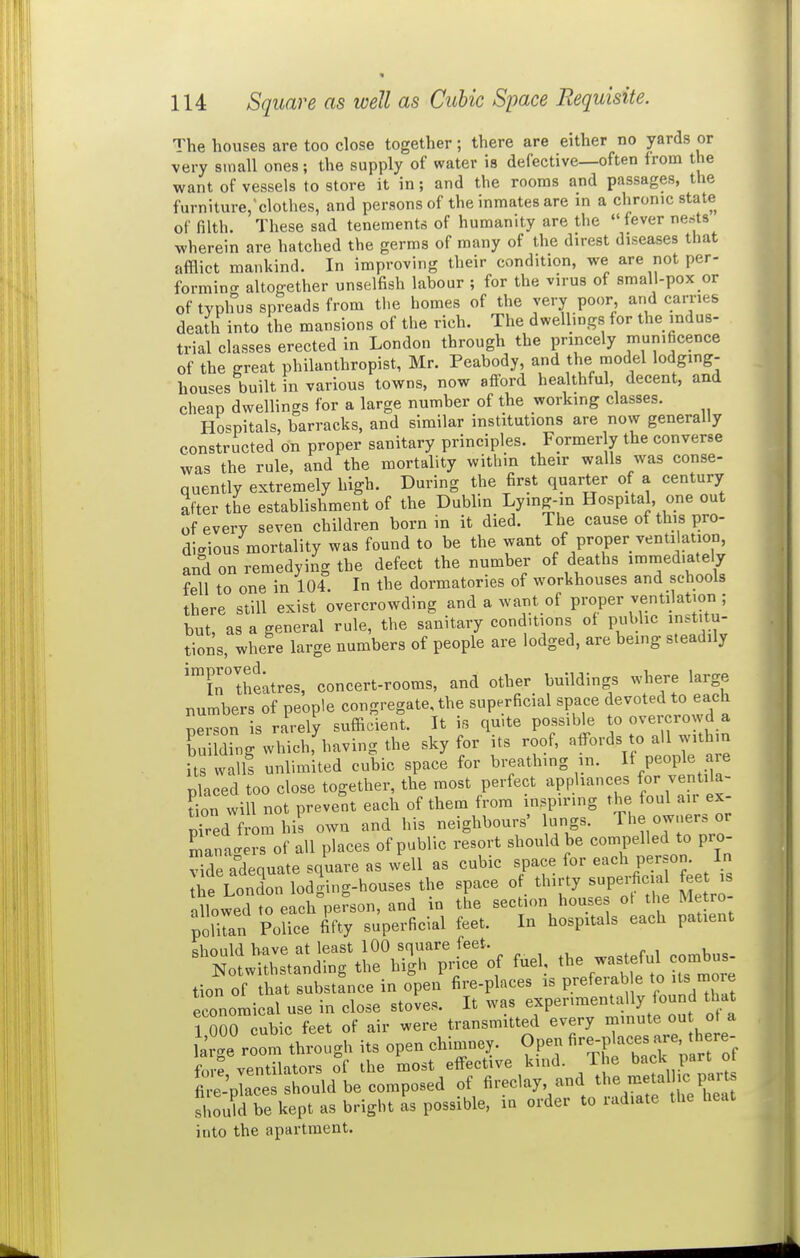 The houses are too close together; there are either no yards or very small ones; the supply of water is defective—often from the want of vessels to store it in; and the rooms and passages, the furniture;clothes, and persons of the inmates are in a chronic state of filth. These sad tenements of humanity are the fever nests wherein are hatched the germs of many of the direst diseases that afflict mankind. In improving their condition, we are not per- formino- altogether unselfish labour ; for the virus of small-pox or of typhus spreads from the homes of the very poor and carries death into the mansions of the rich. The dwellings for the indus- trial classes erected in London through the princely munificence of the great philanthropist, Mr. Peabody, and the model lodging- houses built in various towns, now afford healthful, decent, and cheap dwellings for a large number of the working classes. Hospitals, barracks, and similar institutions are now generally constructed on proper sanitary principles. Formerly the converse was the rule, and the mortality withm their walls was conse- quently extremely high. During the first quarter of a century after the establishment of the Dublin Lymg-in Hospital, one out of every seven children born in it died. The cause of this pro- digious mortality was found to be the want of proper venti ation, and on remedying the defect the number of deaths immediately fell to one in 104. In the dormatories of workhouses and schools there still exist overcrowding and a want of proper ventilation ; but, as a general rule, the sanitary conditions of public institu- tions, where large numbers of people are lodged, are being steadily '™iriheatres, concert-rooms, and other buildings where large numbers of people congregate, the superficial space devoted to each person is rarely sufficient. It is quite possible to overcrowd a Tu ding which,^iaving the sky for its roof, affords to all withm its wall! unlimited cubic space for breathing in. If P-P]^ placed too close together, the most perfect appliances for ventila- tion will not prevent each of them from inspiring the foul air ex- pTred from his own and his neighbours' lungs. The owners or rs of all places of public resort should be compelled to pro- vide a^ate square as well as cubic space for each person. In Ae London lodging-houses the space of thirty superficial fee is allowed to each pefson, and in the section houses ot the Metro- poUran Police fi'fty superficial feet. In hospitals each patient <;hould have at least 100 square feet. %li?hstanding the high pnce of fuel, tl- was eful comb^^^^^ tion of that substance in open fire-places is preferab e to Is more economical use in close stoves. It was P«'-™«°^f^ly '^^^ 1 nnO cubic feet of air were transmitted every minute out ot a a g'e r^ot tough its open chimney. Open ^-P --^^^^^^^^^ fm-e ventilators of the most eff-ective kind. The back part ot t-'p^aces should be composed of fireclay and the metalhc par^ should be kept as bright as possible, in order to radiate the heat into the apartment.
